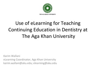 Use of eLearning for Teaching  Continuing Education in Dentistry at  The Aga Khan University Karim Wallani eLearning Coordinator, Aga Khan University karim.wallani@aku.edu; elearning@aku.edu 