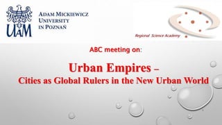 1
ABC meeting on:
Urban Empires –
Cities as Global Rulers in the New Urban World
 