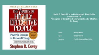 Name :Karima Afifah
Npm :202201009405
Lecturer :Prof.Dr. Mashadi Said M. Pd
Habit 5: Seek First to Understand, Then to Be
Understood TM
Principles of Empathic Communication by Stephen
R. Covey
 