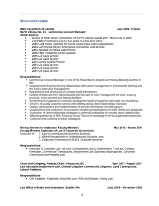 2
WORK EXPERIENCE
RBC Royal Bank of Canada July 2008- Present
North Vancouver, BC Commercial Account Manager
Achievements:
 Winner of North Shore Partnership: CFS/PFS referral awards 2011; Runner up in 2012;
 Top Partner Referral (Level 5), five years in a row 2011-2015;
 2015 Gold Award -Appetite for Advice Award (New Client Acquisitions),
 2015 Commercial Royal Performance Convention Gold Winner;
 2015 Appetite for Advice Gold Winner
 2015 RBC President’s Circle Qualifier;
 2015 Q4 Sales Winner;
 2015 Q2 Sales Winner;
 2014 Centre Awards Winner;
 2014 Q2 Sales Winner;
 2013 Q3 Sales Winner;
 2012 Q4 Sales Winner,
Responsibilities:
 Commercial Account Manager in one of the Royal Bank’s largest Commercial Banking Centres in
BC;
 Development of strong working relationships with senior management in Commercial Banking and
the Bank’s executive management;
 Negotiations and structuring of complex credit transactions.
 Growth of revenues from loans/deposits and the sale of cash management services, treasury
products, trade services and leasing facilities;
 Achievement of aggressive business development goals through focused sales and marketing;
 Delivery of quality customer service with fulfilling strong client relationships mandate;
 Design, development and implementation of annual Commercial marketing plans;
 Development and production of successful marketing presentations for retail clients and prospects;
 Facilitation of client relationship strategies to optimize profitability of complex client relationships;
 Effective partnering of RBC Financial Group Teams for exchange of revenue generating referrals;
 Guidance and coaching to fellow colleagues.
Meritus University (Instructor/ Faculty Member) May 2010 – March 2011
Faculty Member /Instructor of Law & Corporate Governance
Instructor of: 1) Law to Undergraduate Business Students;
2) Global Management to Undergraduate Students, and;
3) Corporate Governance to M.B.A. Graduate Students
Responsibilities:
 Instructor in Canadian Law, US Law; (Comparative Law & Governance), Tort Law, Contract
Formation, Commercial Transactions, Employment Law, Business Organizations, Corporate
Governance and Property Law.
Chow and Company, Norman Chow, Vancouver, BC April 2007- August 2007
Law Assistant Employment Law, General Litigation Commercial Litigation, Land Conveyances,
Labour Relations
Responsibilities:
 Civil Litigation, Corporate/ Securities Law, Wills and Estates, Family Law
Law Office of Matto and Associates, Seattle, WA June 2004 – November 2005
 