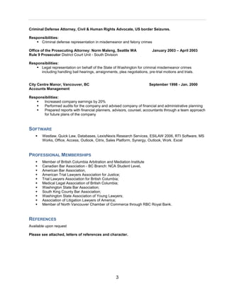 3
Criminal Defense Attorney, Civil & Human Rights Advocate, US border Seizures.
Responsibilities:
 Criminal defense representation in misdemeanor and felony crimes
Office of the Prosecuting Attorney: Norm Maleng, Seattle WA January 2003 – April 2003
Rule 9 Prosecutor District Court Unit - South Division
Responsibilities:
 Legal representation on behalf of the State of Washington for criminal misdemeanor crimes
including handling bail hearings, arraignments, plea negotiations, pre-trial motions and trials.
City Centre Manor, Vancouver, BC September 1998 - Jan. 2000
Accounts Management
Responsibilities:
 Increased company earnings by 20%
 Performed audits for the company and advised company of financial and administrative planning
 Prepared reports with financial planners, advisors, counsel, accountants through a team approach
for future plans of the company
SOFTWARE
 Westlaw, Quick Law, Databases, LexisNexis Research Services, ESILAW 2006, RTI Software, MS
Works, Office, Access, Outlook, Citrix, Sales Platform, Synergy, Outlook, Work. Excel
PROFESSIONAL MEMBERSHIPS
 Member of British Columbia Arbitration and Mediation Institute
 Canadian Bar Association - BC Branch: NCA Student Level.
 American Bar Association,
 American Trial Lawyers Association for Justice;
 Trial Lawyers Association for British Columbia;
 Medical Legal Association of British Columbia;
 Washington State Bar Association;
 South King County Bar Association;
 Washington State Association of Young Lawyers;
 Association of Litigation Lawyers of America;
 Member of North Vancouver Chamber of Commerce through RBC Royal Bank.
REFERENCES
Available upon request
Please see attached, letters of references and character.
 