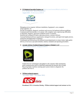 IT Helpdesk Specialist Engineer at |I n t e r n a t i o n a l D a i r y & J u i c e
C o . A l m a r a i – B e y t i a n d I D J
August 2013 – F e b r u a r y 2 0 1 5
Managing service requests, Software installation, Equipment’s, new computer
setups upgrades, etc.
Provide investigation, diagnosis, resolution and recovery for hardware/software problems.
Communicated electronically or in person with computer users experiencing difficulties
to determine, diagnose, and resolve problems onsite or remotely.
Installed and configured Window operating systems, common software.
Assessed hardware/software requirements, managed inventory, and supervised supply process,
acquisition and deployment of products.
Coordinated and followed-up with different teams/departments to ensure timely, high quality
delivery of services as per plan/schedule, industry standards and operating procedures.
Account Advisor Technical Support Engineer | Etisalat U A E
N o v e m b e r 2 0 1 2 – A u g u s t 2 0 1 3
Explain the new technologies and gadgets to the customer while maintaining
great communication skills to help them understand the benefits that it brings.
Receiving faulty machines running quick system checks to diagnostic the
problem and fixes it.
TEData technical support |
November 2009 – November 2012.
Broadband, VPN, Co-location, Hosting - TEData technical support and customer service.
Page 2
 