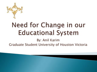 Need for Change in our Educational System By: Anil Karim Graduate Student University of Houston Victoria 