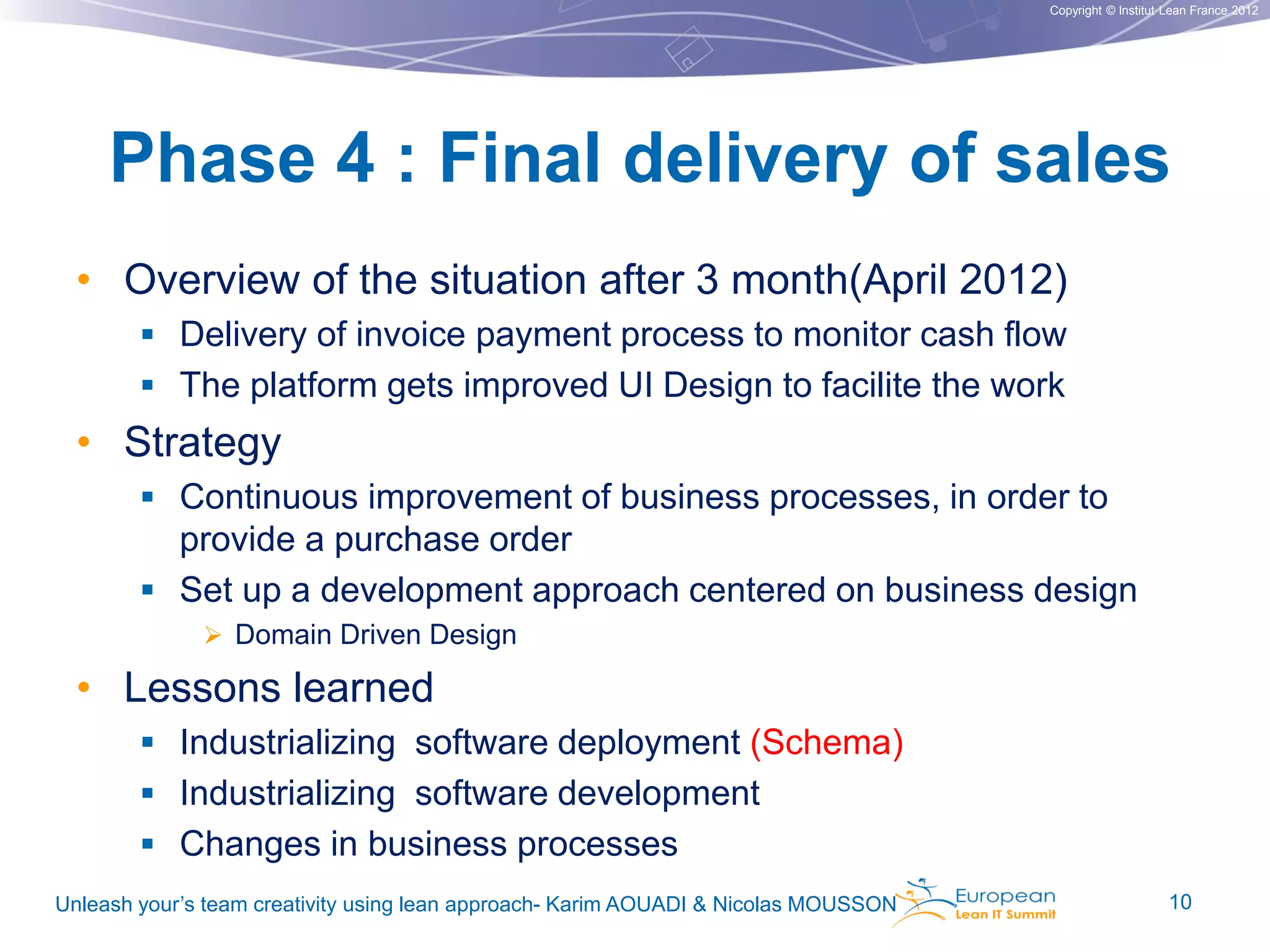 Copyright © Institut Lean France 2012

Phase 4 : Final delivery of sales
• Overview of the situation after 3 month(April 2012)
 Delivery of invoice payment process to monitor cash flow

 The platform gets improved UI Design to facilite the work

• Strategy
 Continuous improvement of business processes, in order to

provide a purchase order
 Set up a development approach centered on business design
 Domain Driven Design

• Lessons learned
 Industrializing software deployment (Schema)
 Industrializing software development
 Changes in business processes
Unleash your’s team creativity using lean approach- Karim AOUADI & Nicolas MOUSSON

10

 