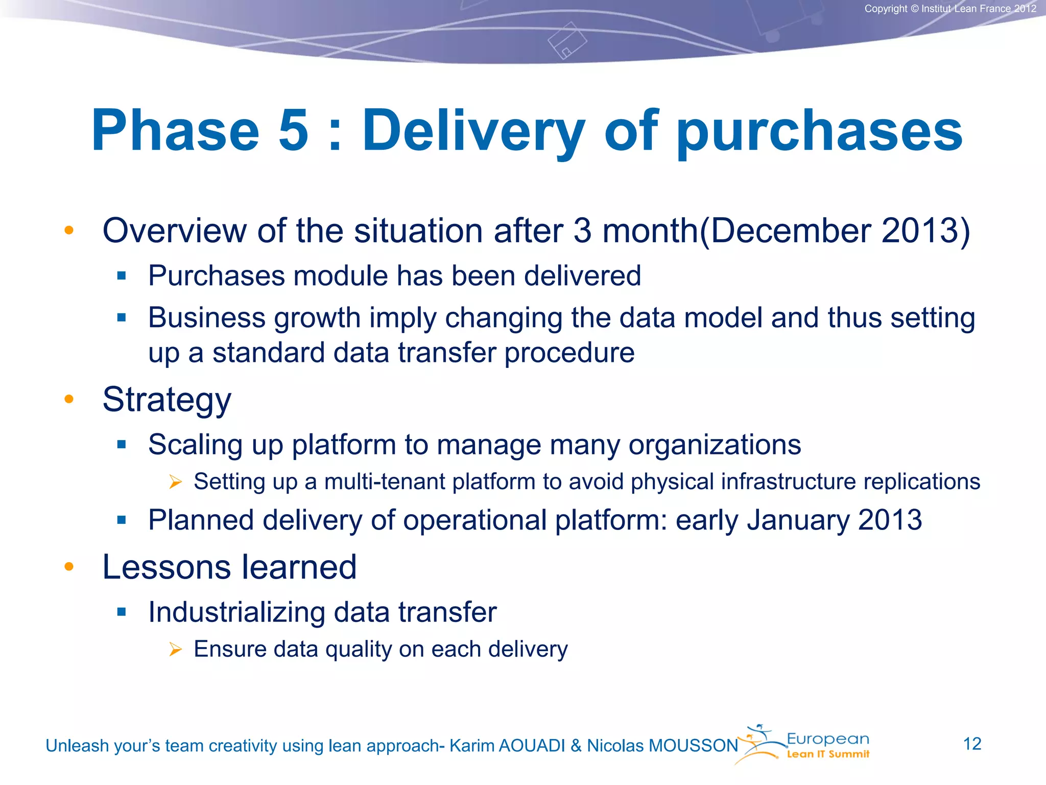 Copyright © Institut Lean France 2012

Phase 5 : Delivery of purchases
• Overview of the situation after 3 month(December 2013)
 Purchases module has been delivered

 Business growth imply changing the data model and thus setting

up a standard data transfer procedure

• Strategy
 Scaling up platform to manage many organizations
 Setting up a multi-tenant platform to avoid physical infrastructure replications

 Planned delivery of operational platform: early January 2013

• Lessons learned
 Industrializing data transfer
 Ensure data quality on each delivery

Unleash your’s team creativity using lean approach- Karim AOUADI & Nicolas MOUSSON

12

 