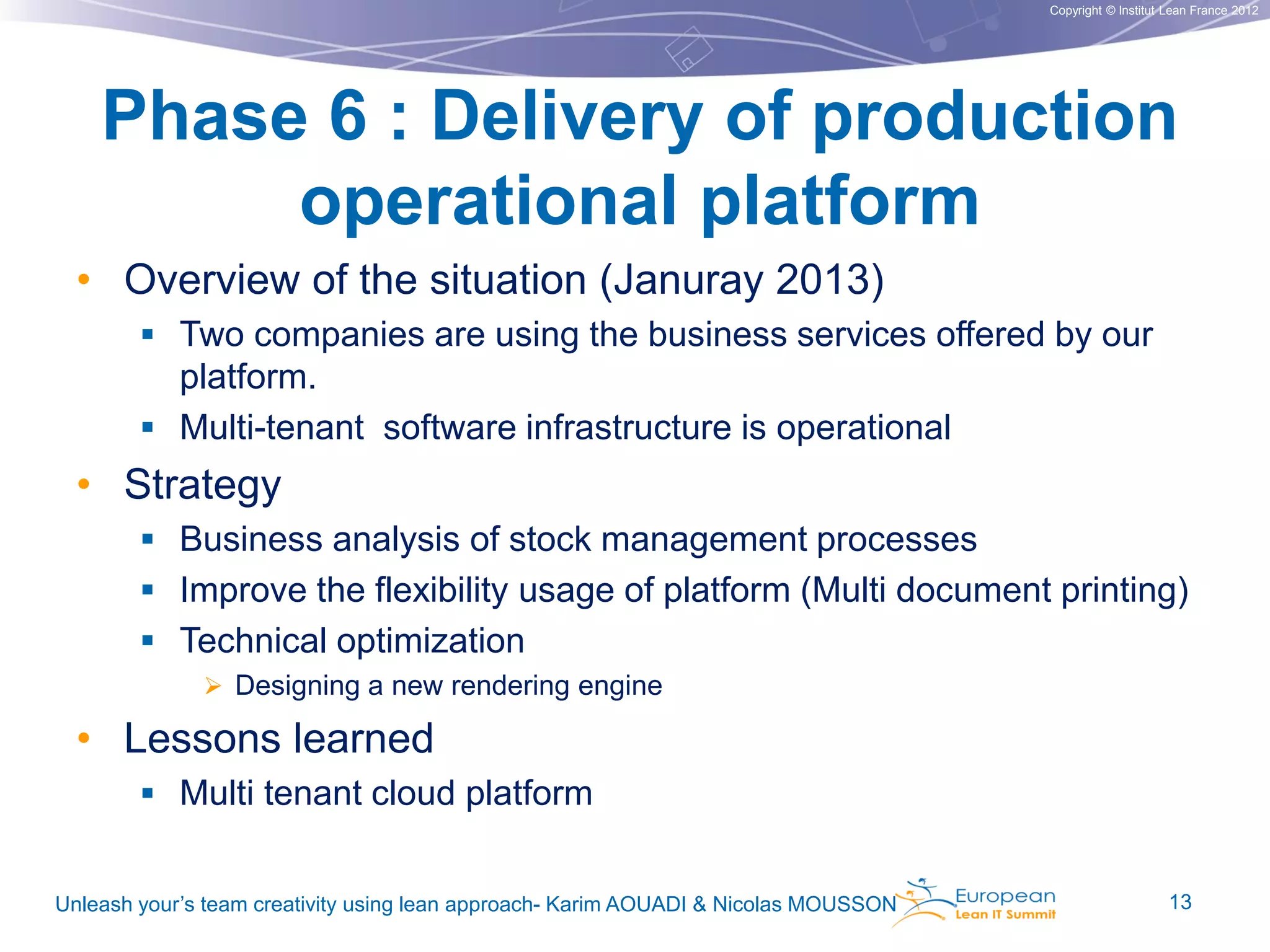 Copyright © Institut Lean France 2012

Phase 6 : Delivery of production
operational platform
• Overview of the situation (Januray 2013)
 Two companies are using the business services offered by our

platform.
 Multi-tenant software infrastructure is operational

• Strategy
 Business analysis of stock management processes
 Improve the flexibility usage of platform (Multi document printing)
 Technical optimization
 Designing a new rendering engine

• Lessons learned
 Multi tenant cloud platform
Unleash your’s team creativity using lean approach- Karim AOUADI & Nicolas MOUSSON

13

 