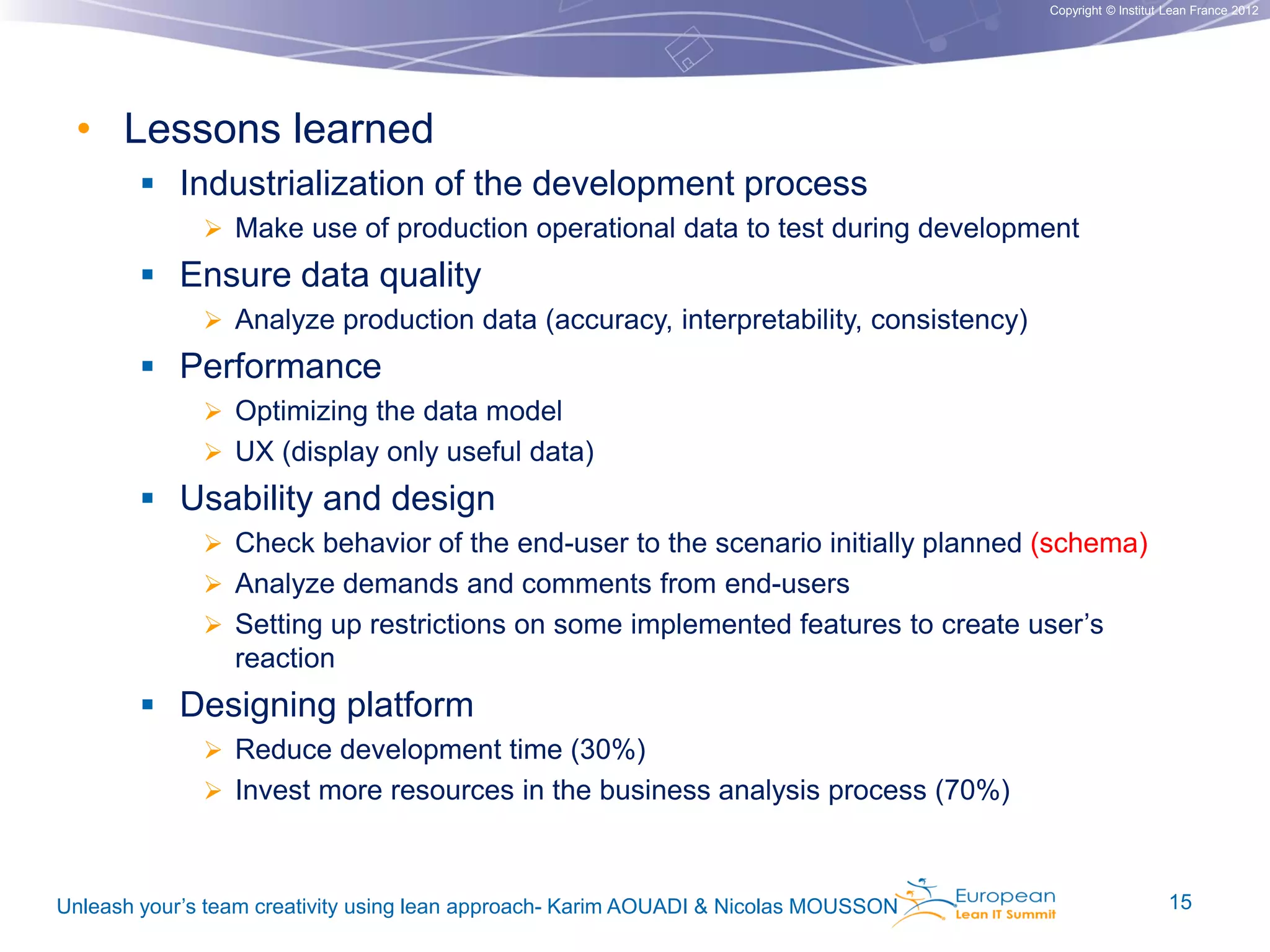 Copyright © Institut Lean France 2012

• Lessons learned
 Industrialization of the development process
 Make use of production operational data to test during development

 Ensure data quality
 Analyze production data (accuracy, interpretability, consistency)

 Performance
 Optimizing the data model
 UX (display only useful data)

 Usability and design
 Check behavior of the end-user to the scenario initially planned (schema)
 Analyze demands and comments from end-users
 Setting up restrictions on some implemented features to create user’s

reaction

 Designing platform
 Reduce development time (30%)

 Invest more resources in the business analysis process (70%)

Unleash your’s team creativity using lean approach- Karim AOUADI & Nicolas MOUSSON

15

 