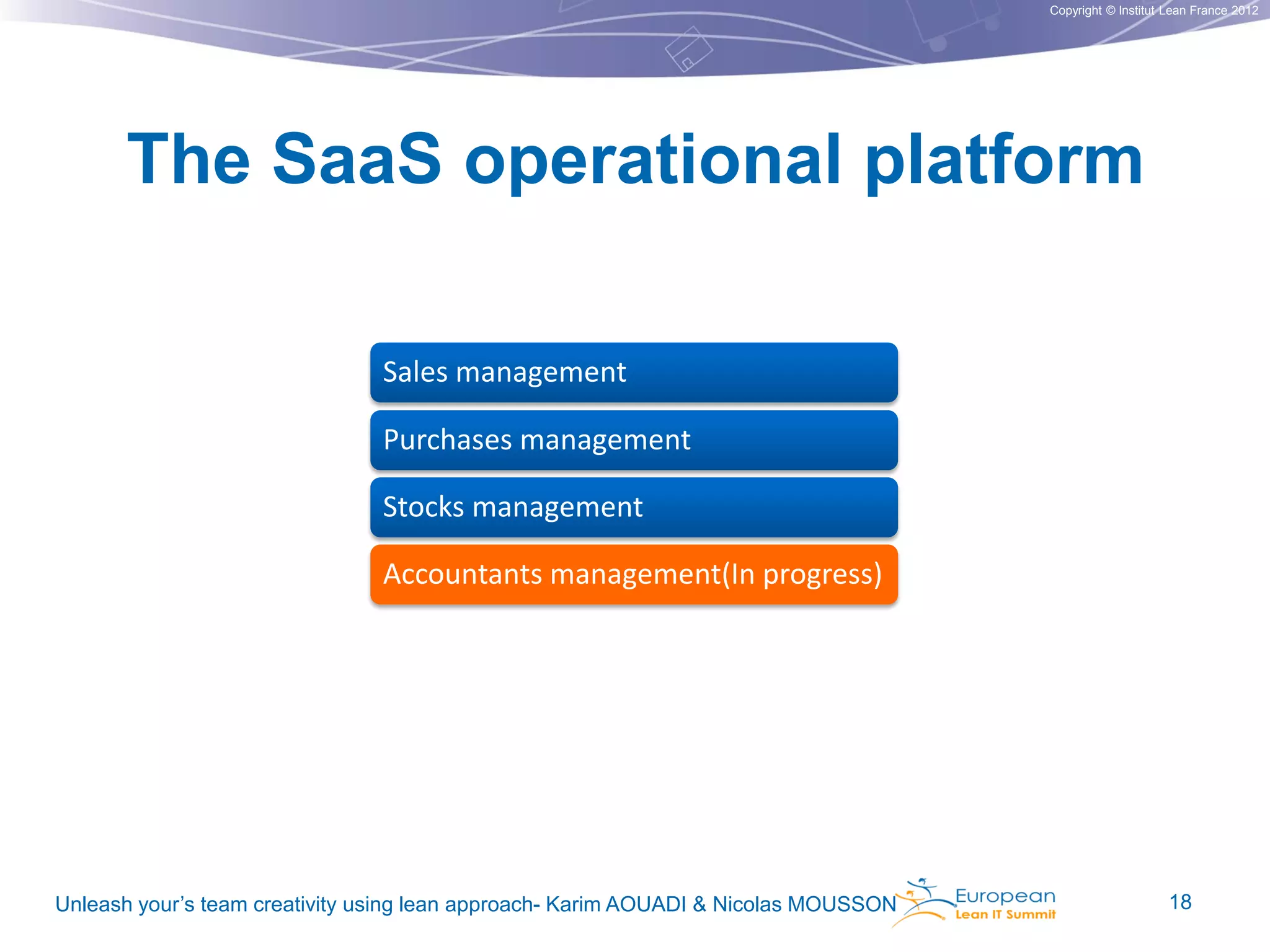 Copyright © Institut Lean France 2012

The SaaS operational platform
Sales management
Purchases management
Stocks management
Accountants management(In progress)

Unleash your’s team creativity using lean approach- Karim AOUADI & Nicolas MOUSSON

18

 