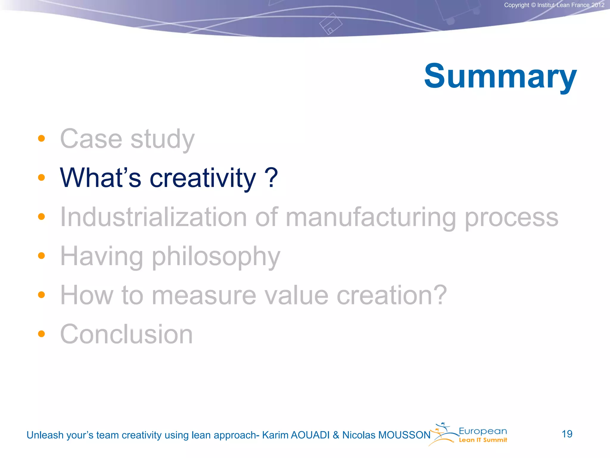 Copyright © Institut Lean France 2012

Summary
•
•
•
•
•
•

Case study
What’s creativity ?
Industrialization of manufacturing process
Having philosophy
How to measure value creation?
Conclusion

Unleash your’s team creativity using lean approach- Karim AOUADI & Nicolas MOUSSON

19

 