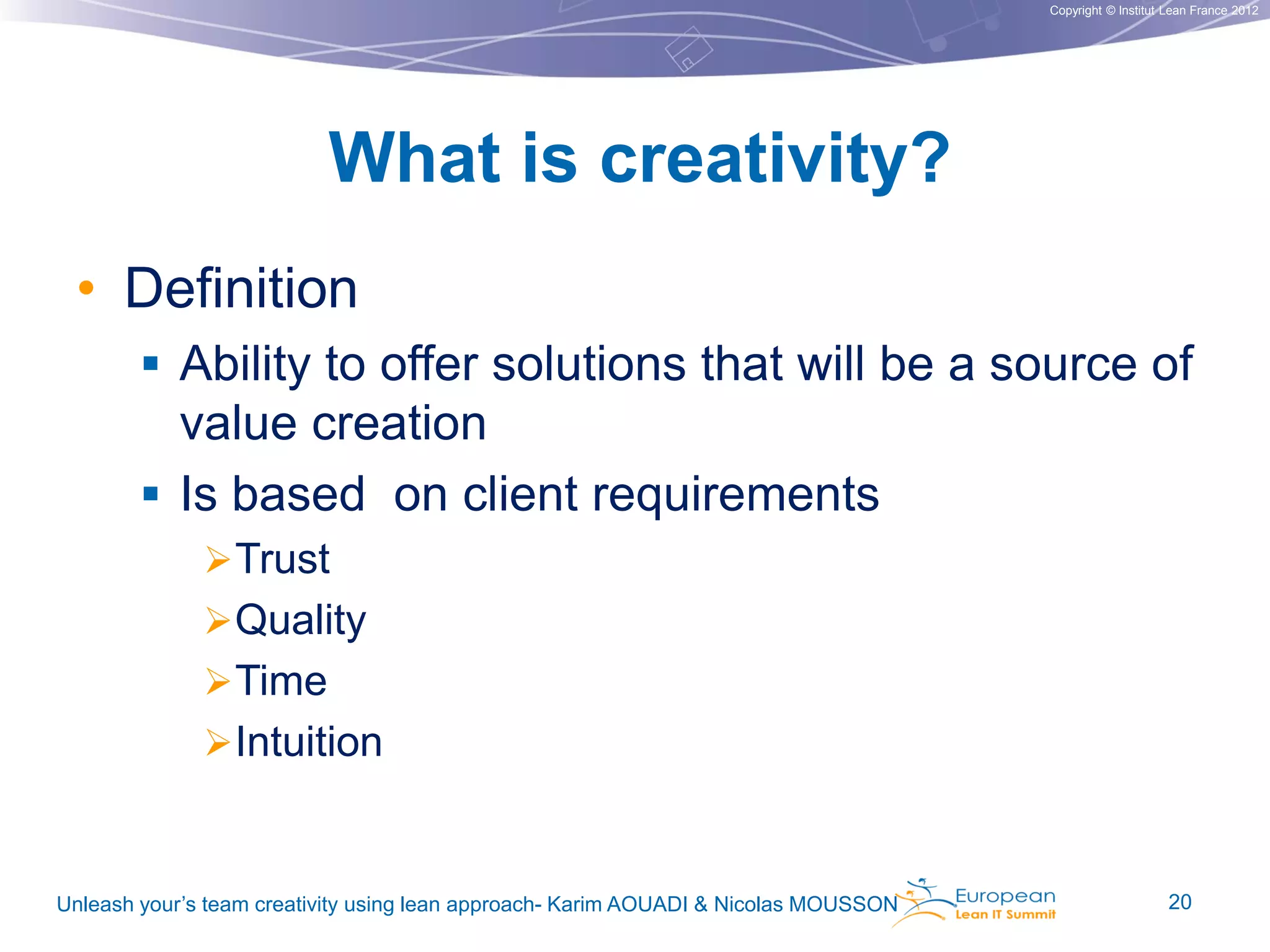 Copyright © Institut Lean France 2012

What is creativity?
• Definition
 Ability to offer solutions that will be a source of
value creation
 Is based on client requirements
 Trust
 Quality
 Time

 Intuition

Unleash your’s team creativity using lean approach- Karim AOUADI & Nicolas MOUSSON

20

 