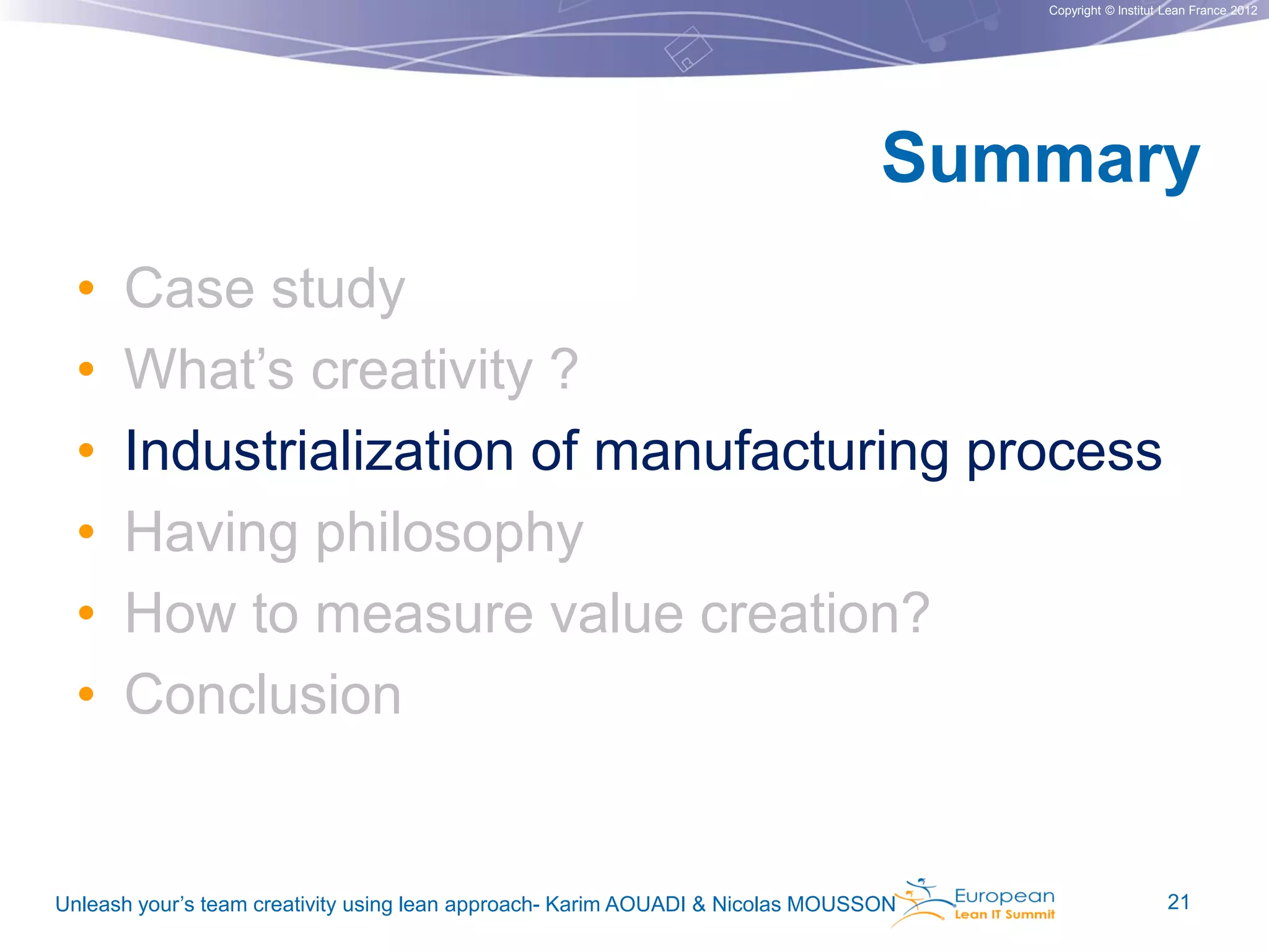 Copyright © Institut Lean France 2012

Summary
•
•
•
•
•
•

Case study
What’s creativity ?
Industrialization of manufacturing process
Having philosophy
How to measure value creation?
Conclusion

Unleash your’s team creativity using lean approach- Karim AOUADI & Nicolas MOUSSON

21

 