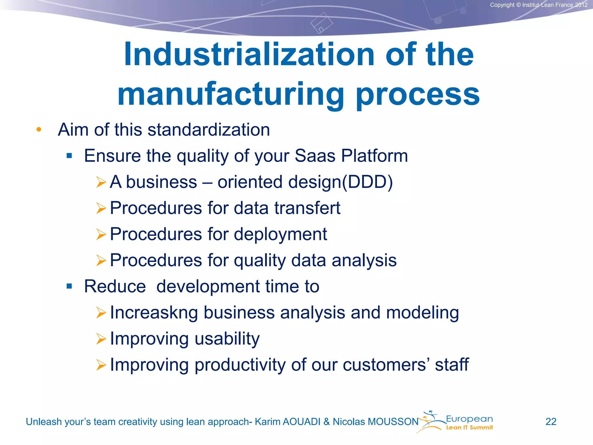 Copyright © Institut Lean France 2012

Industrialization of the
manufacturing process
• Aim of this standardization
 Ensure the quality of your Saas Platform
 A business – oriented design(DDD)
 Procedures for data transfert
 Procedures for deployment
 Procedures for quality data analysis
 Reduce development time to
 Increaskng business analysis and modeling
 Improving usability
 Improving productivity of our customers’ staff
Unleash your’s team creativity using lean approach- Karim AOUADI & Nicolas MOUSSON

22

 