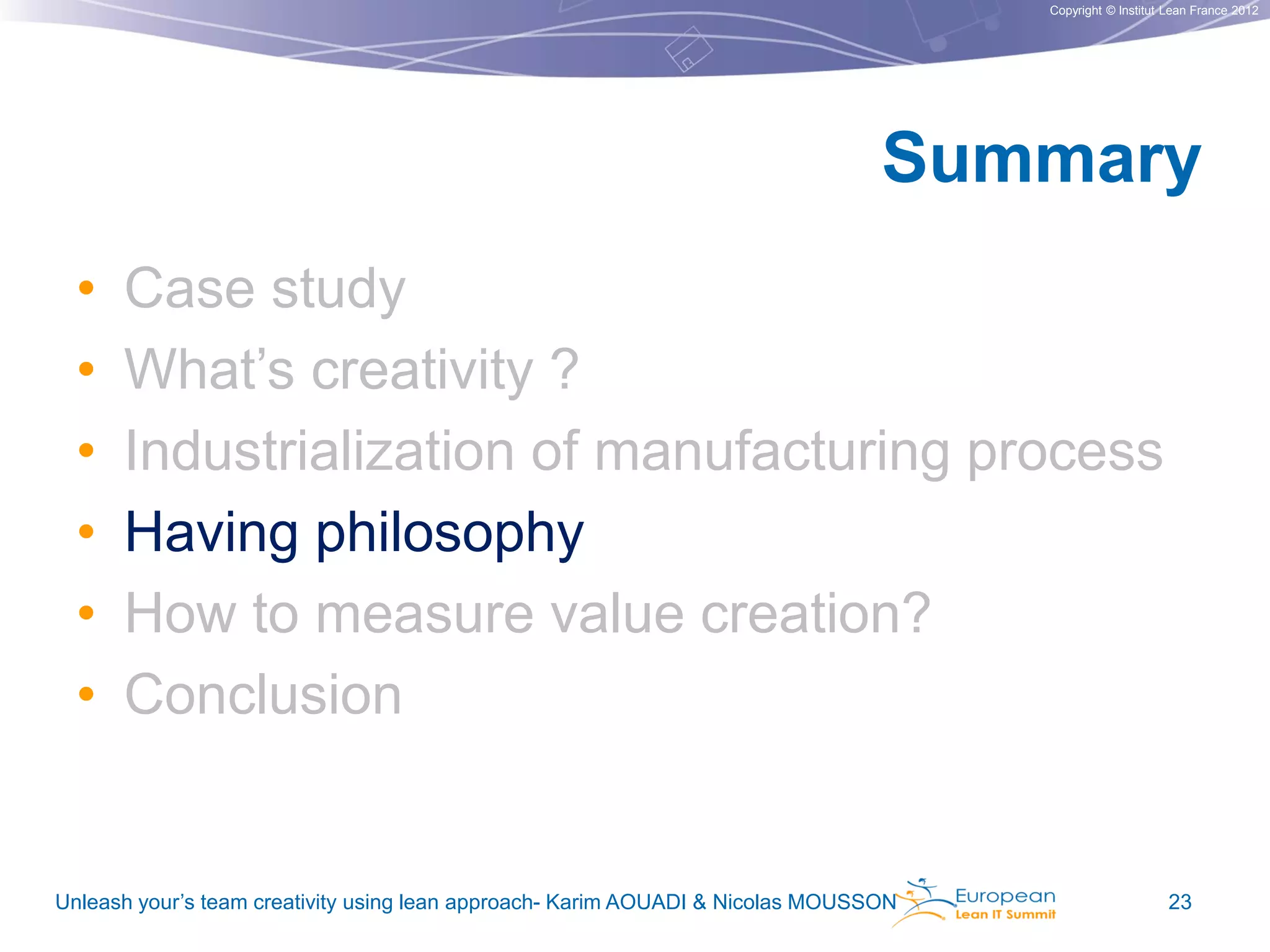 Copyright © Institut Lean France 2012

Summary
•
•
•
•
•
•

Case study
What’s creativity ?
Industrialization of manufacturing process
Having philosophy
How to measure value creation?
Conclusion

Unleash your’s team creativity using lean approach- Karim AOUADI & Nicolas MOUSSON

23

 