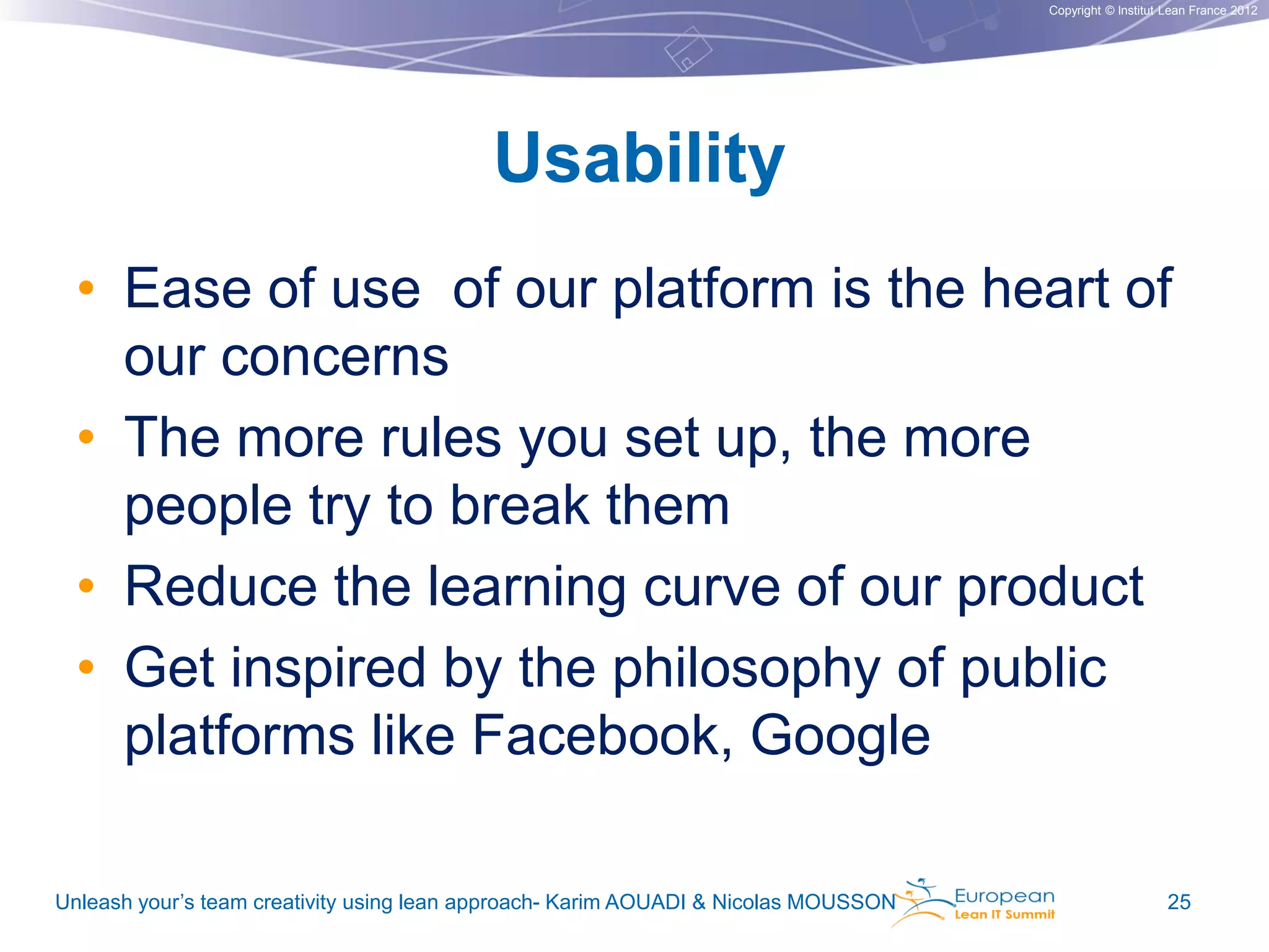 Copyright © Institut Lean France 2012

Usability
• Ease of use of our platform is the heart of
our concerns
• The more rules you set up, the more
people try to break them
• Reduce the learning curve of our product
• Get inspired by the philosophy of public
platforms like Facebook, Google
Unleash your’s team creativity using lean approach- Karim AOUADI & Nicolas MOUSSON

25

 