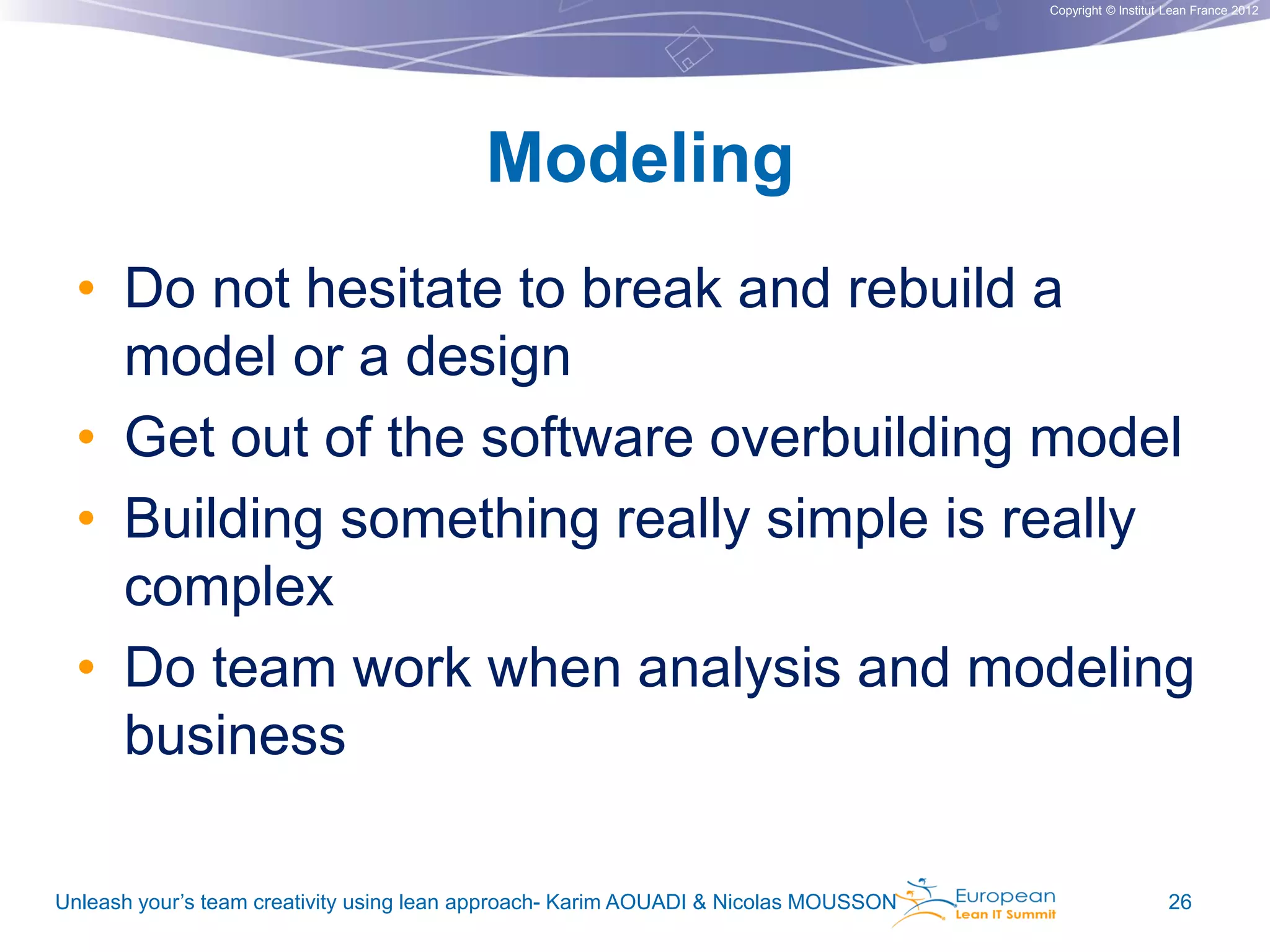 Copyright © Institut Lean France 2012

Modeling
• Do not hesitate to break and rebuild a
model or a design
• Get out of the software overbuilding model
• Building something really simple is really
complex
• Do team work when analysis and modeling
business
Unleash your’s team creativity using lean approach- Karim AOUADI & Nicolas MOUSSON

26

 