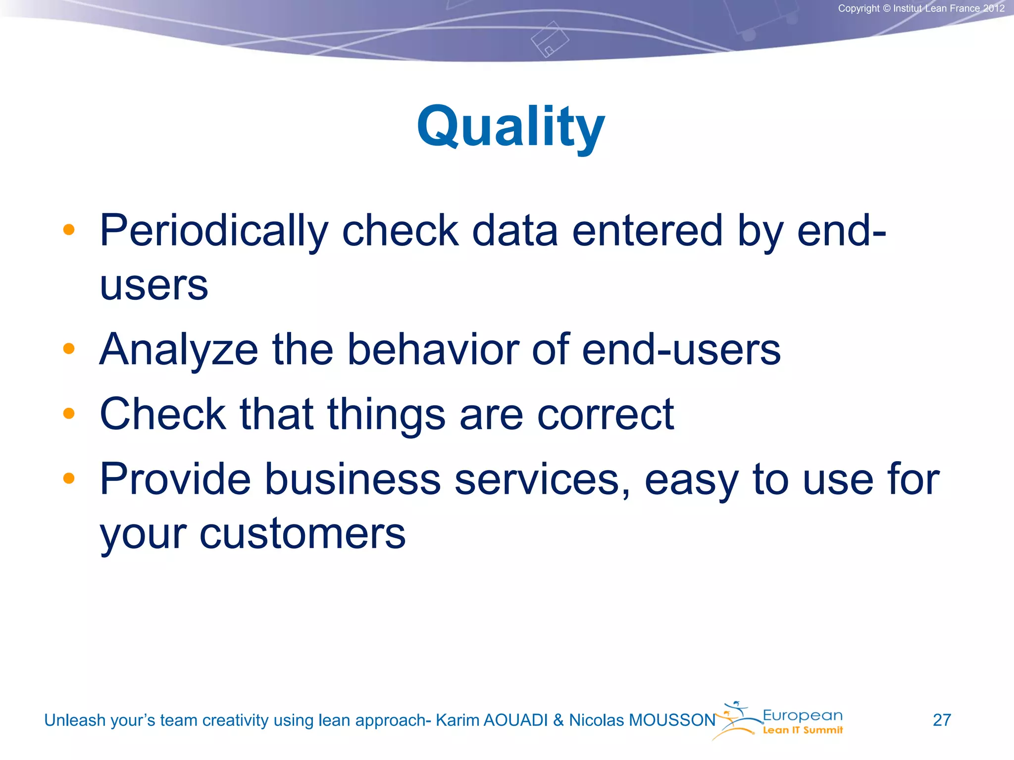Copyright © Institut Lean France 2012

Quality
• Periodically check data entered by endusers
• Analyze the behavior of end-users
• Check that things are correct
• Provide business services, easy to use for
your customers

Unleash your’s team creativity using lean approach- Karim AOUADI & Nicolas MOUSSON

27

 