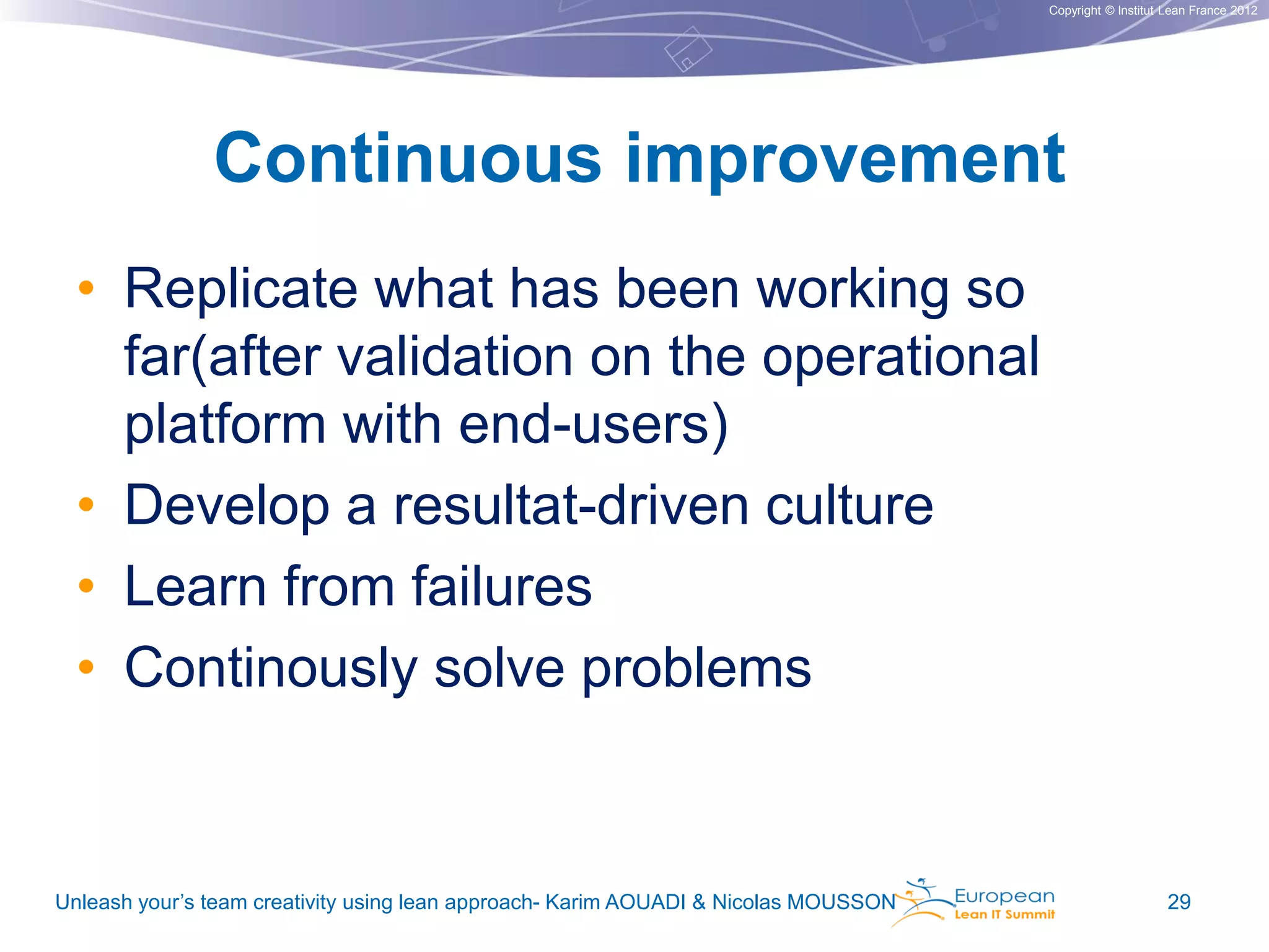 Copyright © Institut Lean France 2012

Continuous improvement
• Replicate what has been working so
far(after validation on the operational
platform with end-users)
• Develop a resultat-driven culture
• Learn from failures
• Continously solve problems

Unleash your’s team creativity using lean approach- Karim AOUADI & Nicolas MOUSSON

29

 