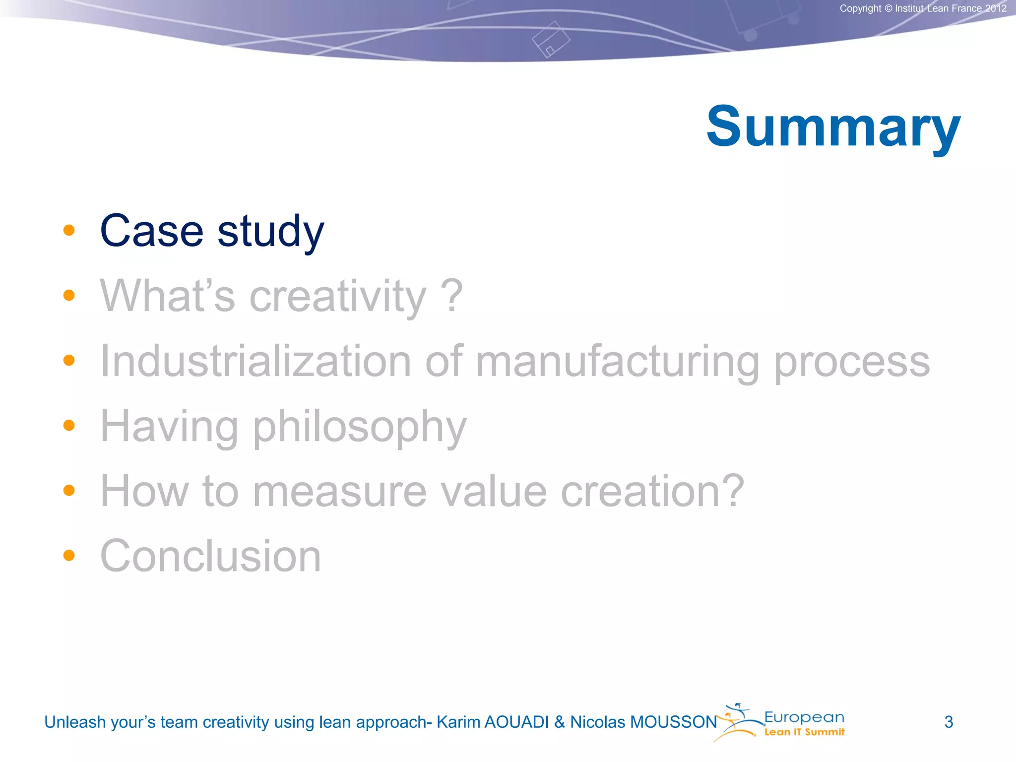 Copyright © Institut Lean France 2012

Summary
•
•
•
•
•
•

Case study
What’s creativity ?
Industrialization of manufacturing process
Having philosophy
How to measure value creation?
Conclusion

Unleash your’s team creativity using lean approach- Karim AOUADI & Nicolas MOUSSON

3

 