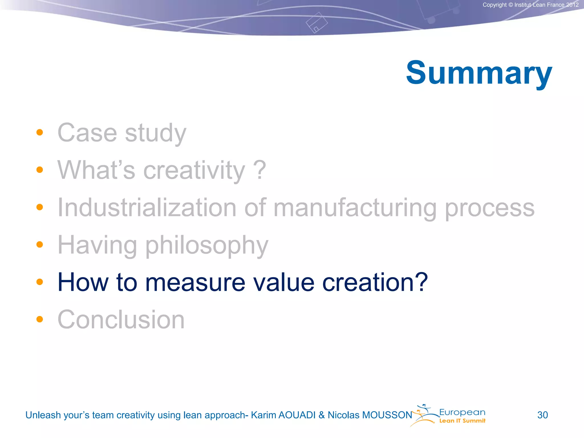 Copyright © Institut Lean France 2012

Summary
•
•
•
•
•
•

Case study
What’s creativity ?
Industrialization of manufacturing process
Having philosophy
How to measure value creation?
Conclusion

Unleash your’s team creativity using lean approach- Karim AOUADI & Nicolas MOUSSON

30

 