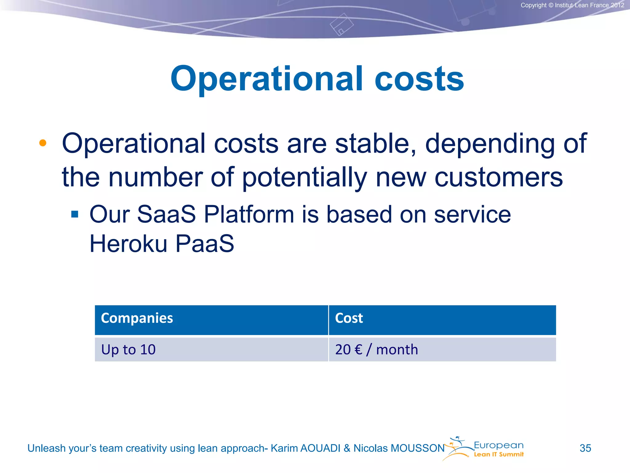 Copyright © Institut Lean France 2012

Operational costs
• Operational costs are stable, depending of
the number of potentially new customers
 Our SaaS Platform is based on service
Heroku PaaS
Companies

Cost

Up to 10

20 € / month

Unleash your’s team creativity using lean approach- Karim AOUADI & Nicolas MOUSSON

35

 