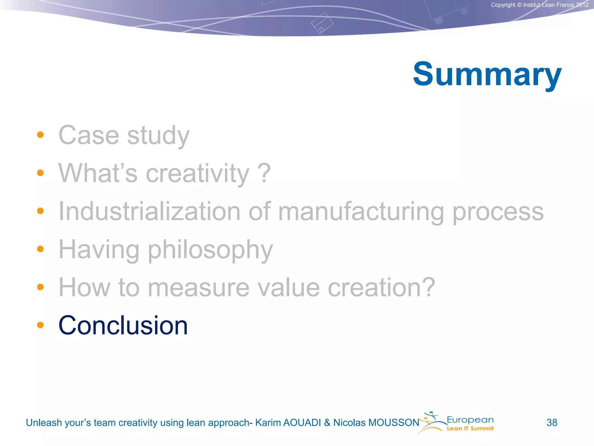 Copyright © Institut Lean France 2012

Summary
•
•
•
•
•
•

Case study
What’s creativity ?
Industrialization of manufacturing process
Having philosophy
How to measure value creation?
Conclusion

Unleash your’s team creativity using lean approach- Karim AOUADI & Nicolas MOUSSON

38

 