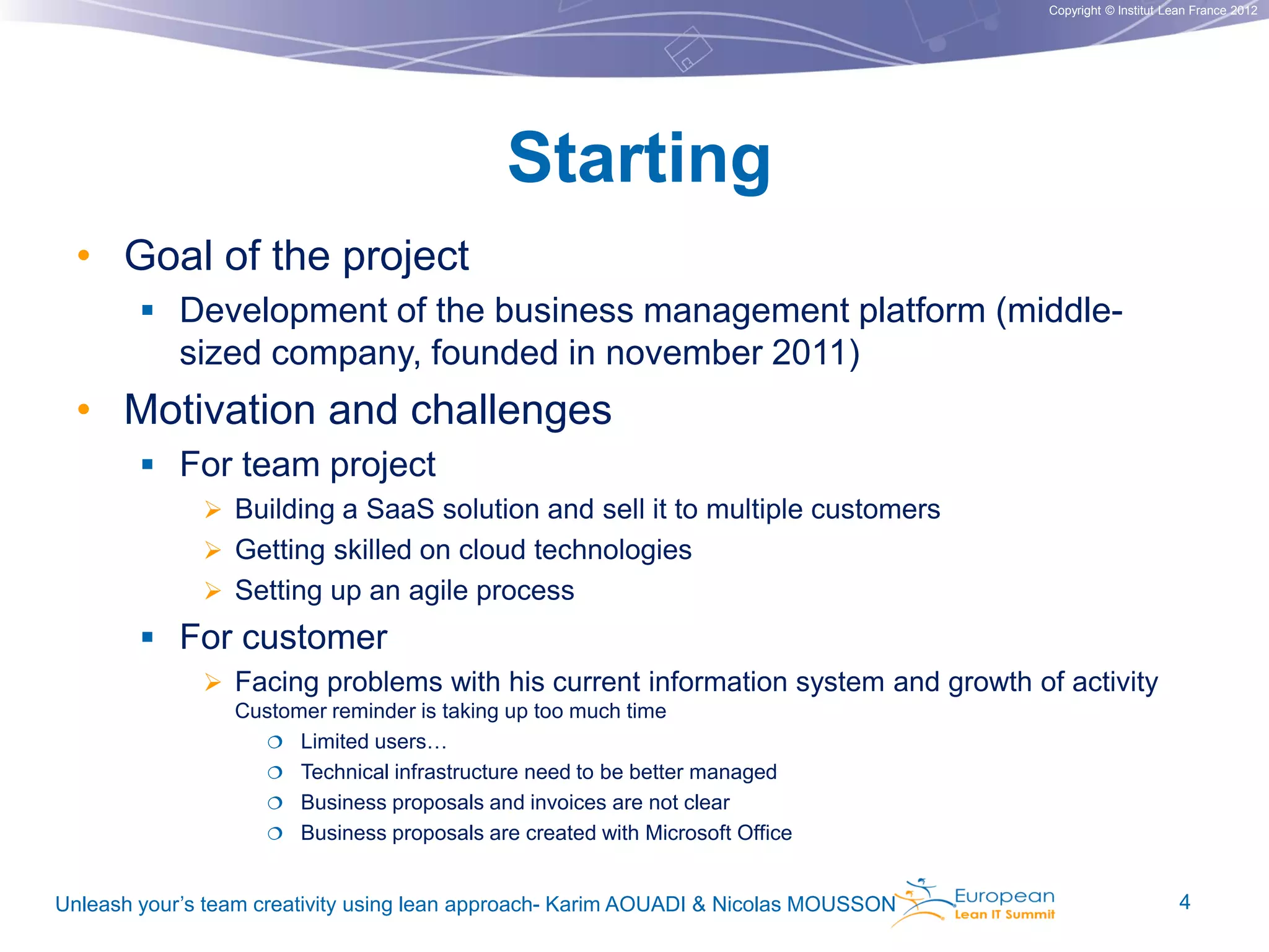 Copyright © Institut Lean France 2012

Starting
• Goal of the project
 Development of the business management platform (middle-

sized company, founded in november 2011)

• Motivation and challenges
 For team project
 Building a SaaS solution and sell it to multiple customers
 Getting skilled on cloud technologies
 Setting up an agile process

 For customer
 Facing problems with his current information system and growth of activity
Customer reminder is taking up too much time
 Limited users…
 Technical infrastructure need to be better managed
 Business proposals and invoices are not clear
 Business proposals are created with Microsoft Office
Unleash your’s team creativity using lean approach- Karim AOUADI & Nicolas MOUSSON

4

 