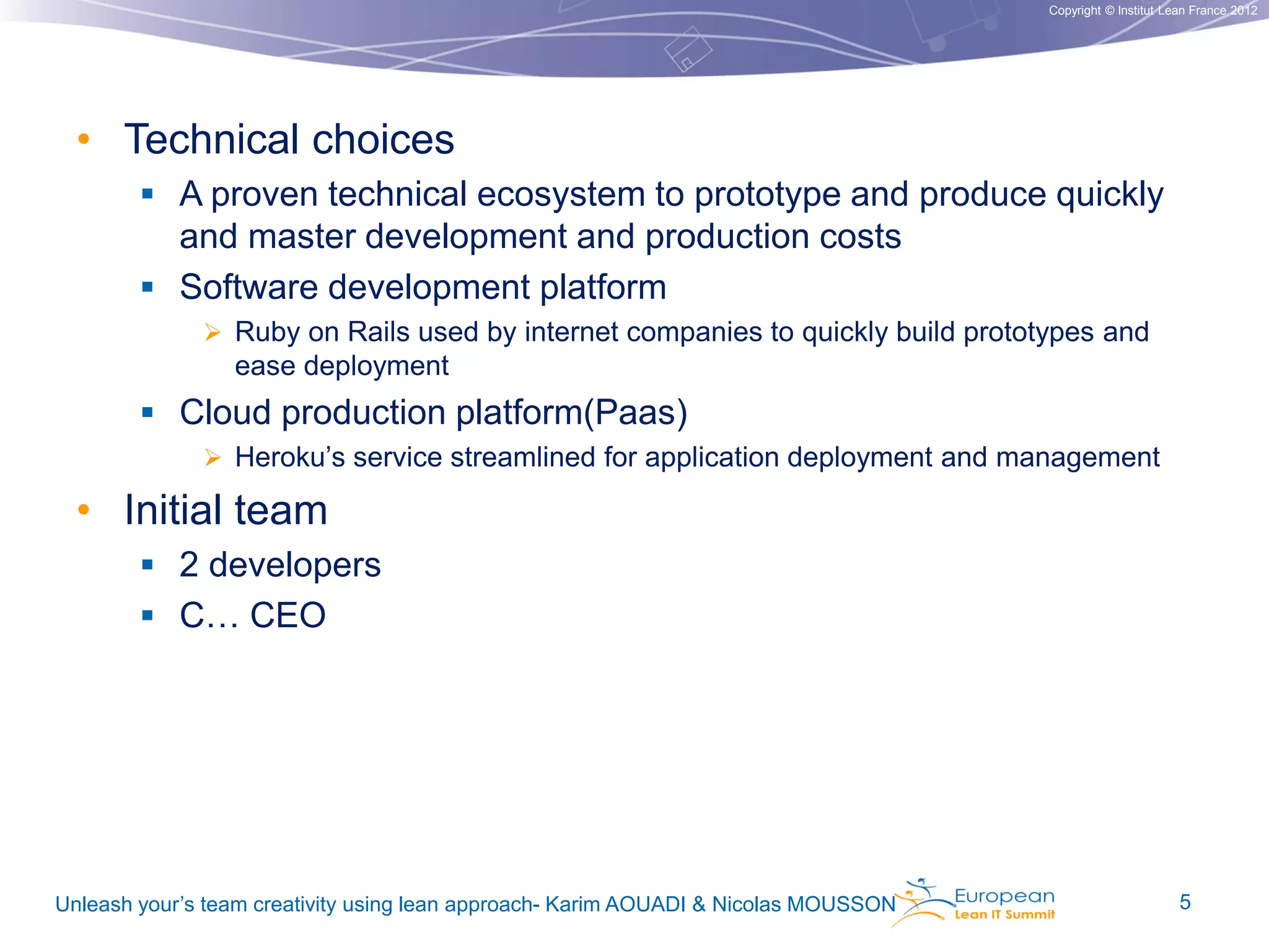 Copyright © Institut Lean France 2012

• Technical choices
 A proven technical ecosystem to prototype and produce quickly

and master development and production costs
 Software development platform
 Ruby on Rails used by internet companies to quickly build prototypes and

ease deployment

 Cloud production platform(Paas)
 Heroku’s service streamlined for application deployment and management

• Initial team
 2 developers

 C… CEO

Unleash your’s team creativity using lean approach- Karim AOUADI & Nicolas MOUSSON

5

 