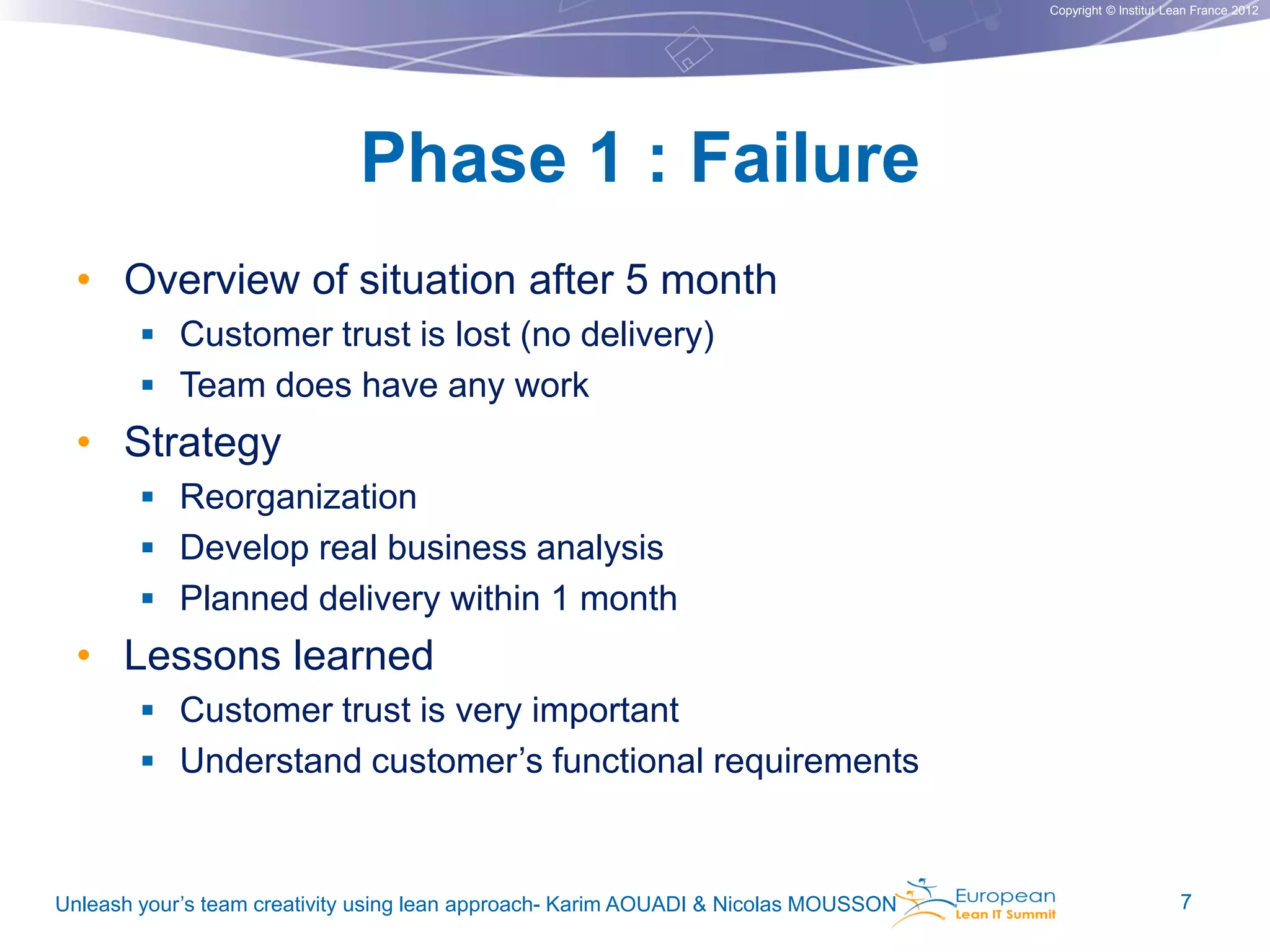 Copyright © Institut Lean France 2012

Phase 1 : Failure
• Overview of situation after 5 month
 Customer trust is lost (no delivery)

 Team does have any work

• Strategy
 Reorganization

 Develop real business analysis
 Planned delivery within 1 month

• Lessons learned
 Customer trust is very important
 Understand customer’s functional requirements

Unleash your’s team creativity using lean approach- Karim AOUADI & Nicolas MOUSSON

7

 