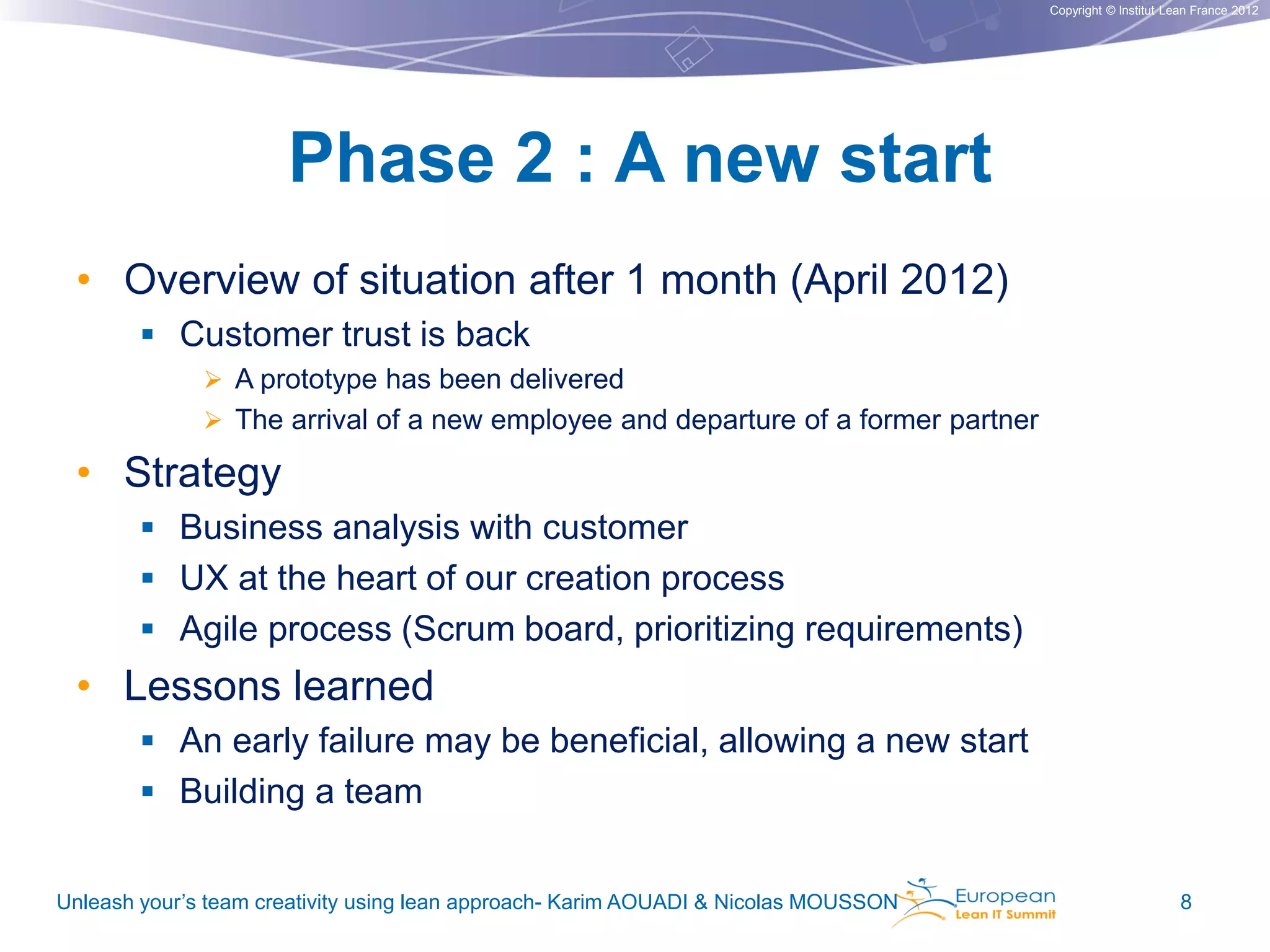 Copyright © Institut Lean France 2012

Phase 2 : A new start
• Overview of situation after 1 month (April 2012)
 Customer trust is back
 A prototype has been delivered
 The arrival of a new employee and departure of a former partner

• Strategy
 Business analysis with customer
 UX at the heart of our creation process
 Agile process (Scrum board, prioritizing requirements)

• Lessons learned
 An early failure may be beneficial, allowing a new start
 Building a team
Unleash your’s team creativity using lean approach- Karim AOUADI & Nicolas MOUSSON

8

 