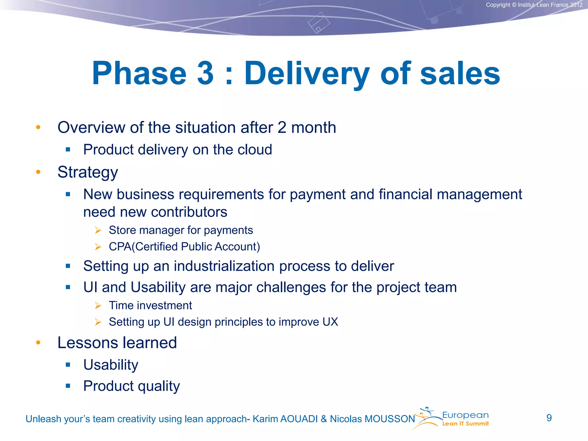 Copyright © Institut Lean France 2012

Phase 3 : Delivery of sales
• Overview of the situation after 2 month
 Product delivery on the cloud

• Strategy
 New business requirements for payment and financial management
need new contributors
 Store manager for payments
 CPA(Certified Public Account)

 Setting up an industrialization process to deliver
 UI and Usability are major challenges for the project team
 Time investment
 Setting up UI design principles to improve UX

• Lessons learned
 Usability
 Product quality
Unleash your’s team creativity using lean approach- Karim AOUADI & Nicolas MOUSSON

9

 