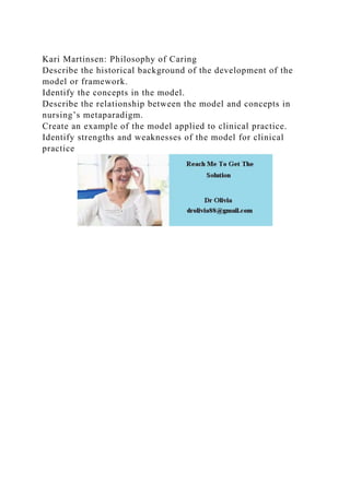 Kari Martinsen: Philosophy of Caring
Describe the historical background of the development of the
model or framework.
Identify the concepts in the model.
Describe the relationship between the model and concepts in
nursing’s metaparadigm.
Create an example of the model applied to clinical practice.
Identify strengths and weaknesses of the model for clinical
practice
 