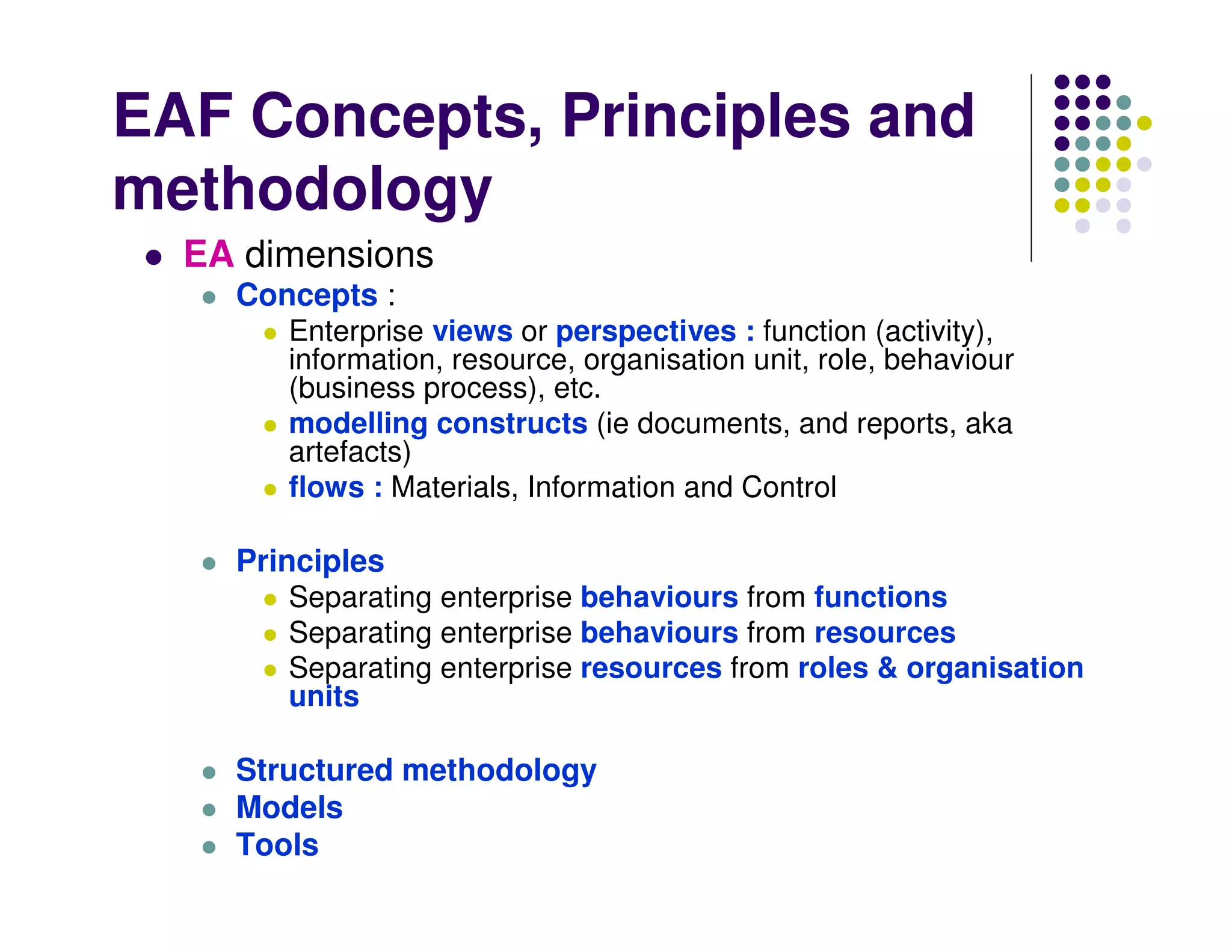 EAF Concepts, Principles and
methodology
  EA dimensions
    Concepts :
       Enterprise views or perspectives : function (activity),
       information, resource, organisation unit, role, behaviour
       (business process), etc.
       modelling constructs (ie documents, and reports, aka
       artefacts)
       flows : Materials, Information and Control

    Principles
       Separating enterprise behaviours from functions
       Separating enterprise behaviours from resources
       Separating enterprise resources from roles & organisation
       units

    Structured methodology
    Models
    Tools
 