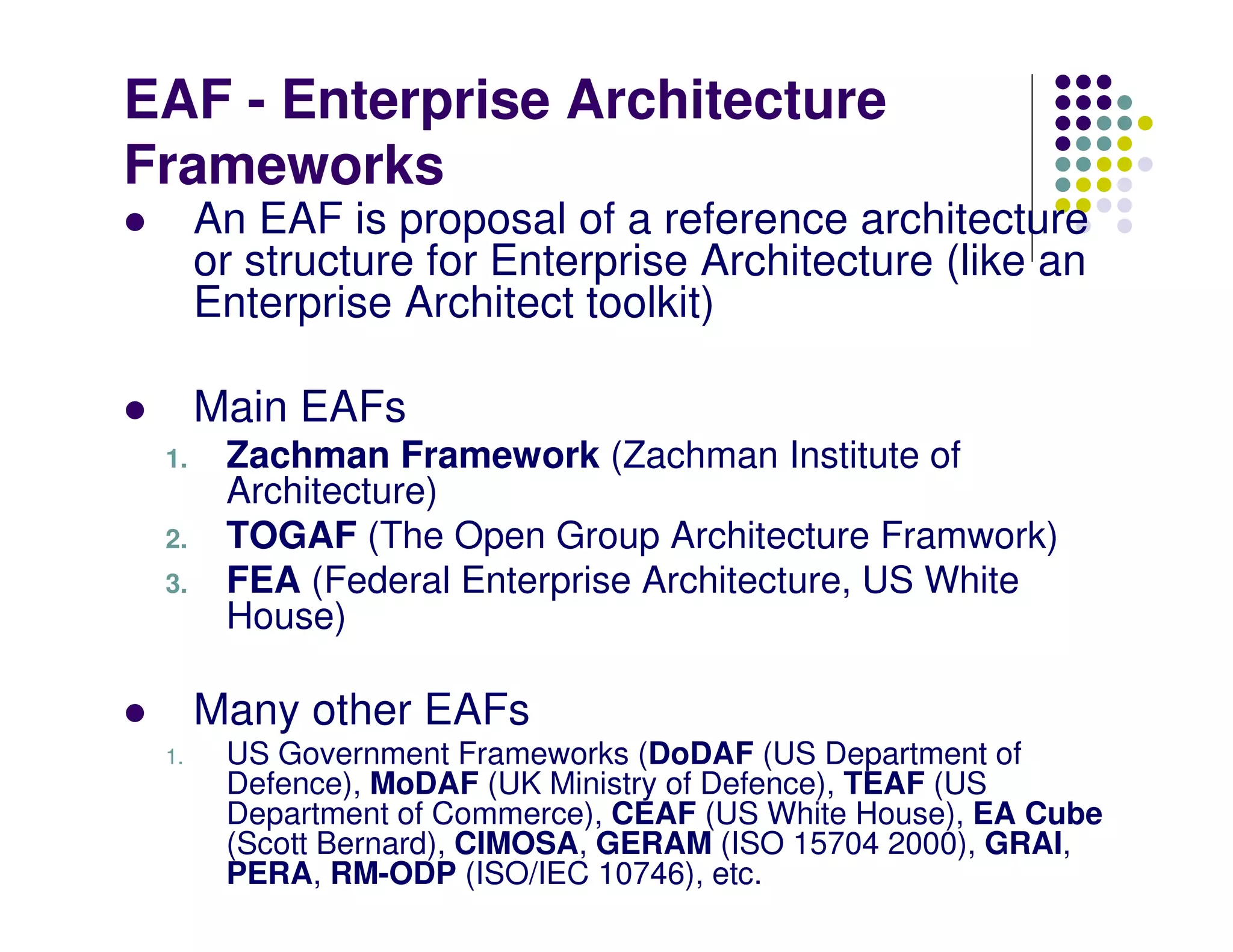 EAF - Enterprise Architecture
Frameworks
      An EAF is proposal of a reference architecture
      or structure for Enterprise Architecture (like an
      Enterprise Architect toolkit)

      Main EAFs
 1.    Zachman Framework (Zachman Institute of
       Architecture)
 2.    TOGAF (The Open Group Architecture Framwork)
 3.    FEA (Federal Enterprise Architecture, US White
       House)

      Many other EAFs
 1.    US Government Frameworks (DoDAF (US Department of
       Defence), MoDAF (UK Ministry of Defence), TEAF (US
       Department of Commerce), CEAF (US White House), EA Cube
       (Scott Bernard), CIMOSA, GERAM (ISO 15704 2000), GRAI,
       PERA, RM-ODP (ISO/IEC 10746), etc.
 