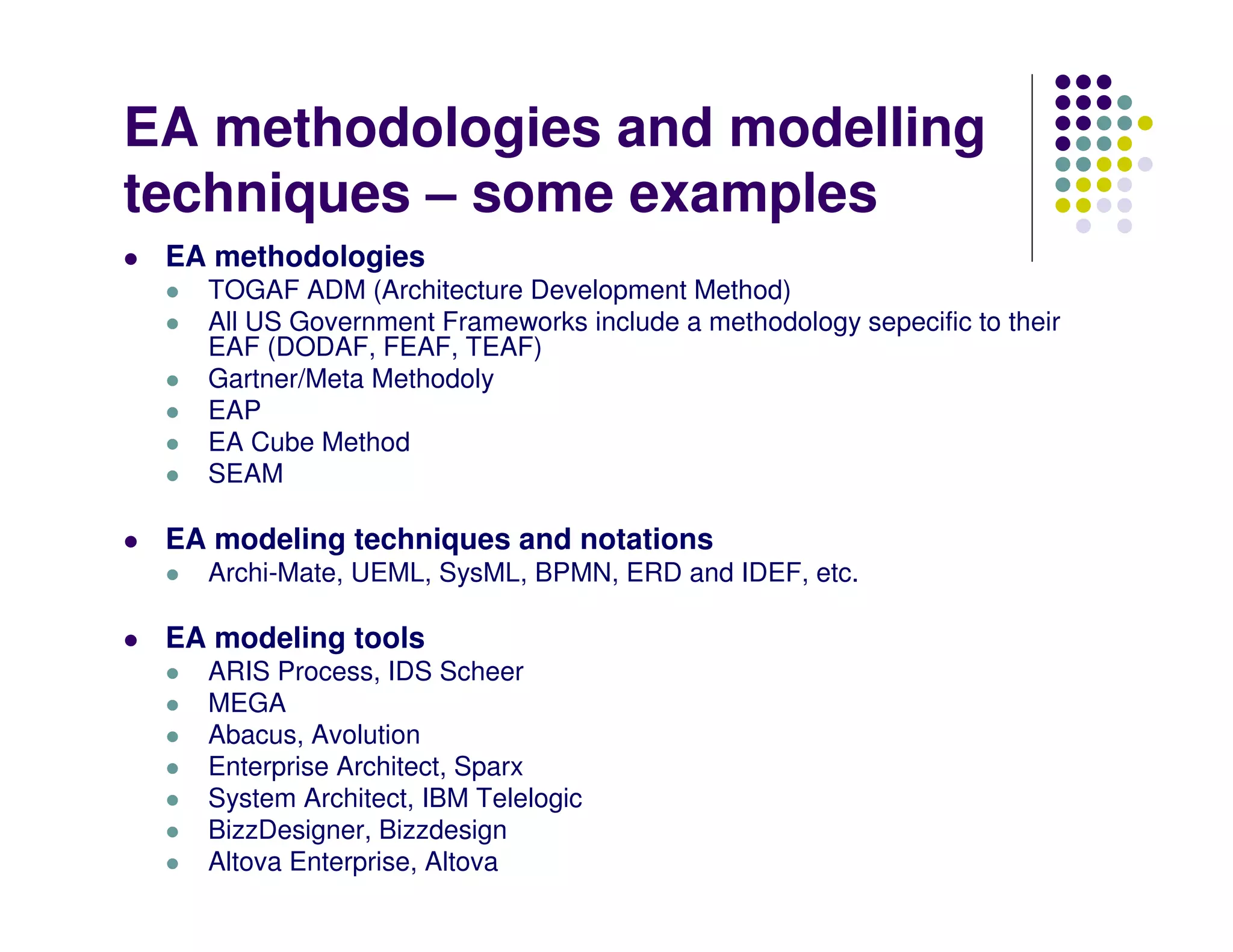 EA methodologies and modelling
techniques – some examples
 EA methodologies
   TOGAF ADM (Architecture Development Method)
   All US Government Frameworks include a methodology sepecific to their
   EAF (DODAF, FEAF, TEAF)
   Gartner/Meta Methodoly
   EAP
   EA Cube Method
   SEAM

 EA modeling techniques and notations
   Archi-Mate, UEML, SysML, BPMN, ERD and IDEF, etc.

 EA modeling tools
   ARIS Process, IDS Scheer
   MEGA
   Abacus, Avolution
   Enterprise Architect, Sparx
   System Architect, IBM Telelogic
   BizzDesigner, Bizzdesign
   Altova Enterprise, Altova
 