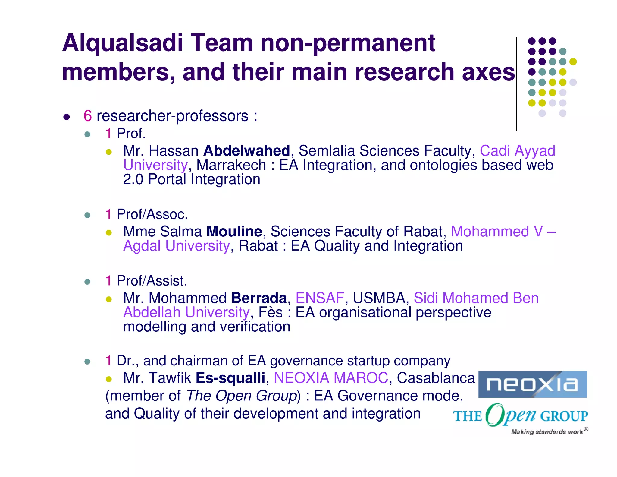 Alqualsadi Team non-permanent
members, and their main research axes
 6 researcher-professors :
    1 Prof.
       Mr. Hassan Abdelwahed, Semlalia Sciences Faculty, Cadi Ayyad
       University, Marrakech : EA Integration, and ontologies based web
       2.0 Portal Integration

    1 Prof/Assoc.
       Mme Salma Mouline, Sciences Faculty of Rabat, Mohammed V –
       Agdal University, Rabat : EA Quality and Integration

    1 Prof/Assist.
       Mr. Mohammed Berrada, ENSAF, USMBA, Sidi Mohamed Ben
       Abdellah University, Fès : EA organisational perspective
       modelling and verification

    1 Dr., and chairman of EA governance startup company
      Mr. Tawfik Es-squalli, NEOXIA MAROC, Casablanca
    (member of The Open Group) : EA Governance mode,
    and Quality of their development and integration
 