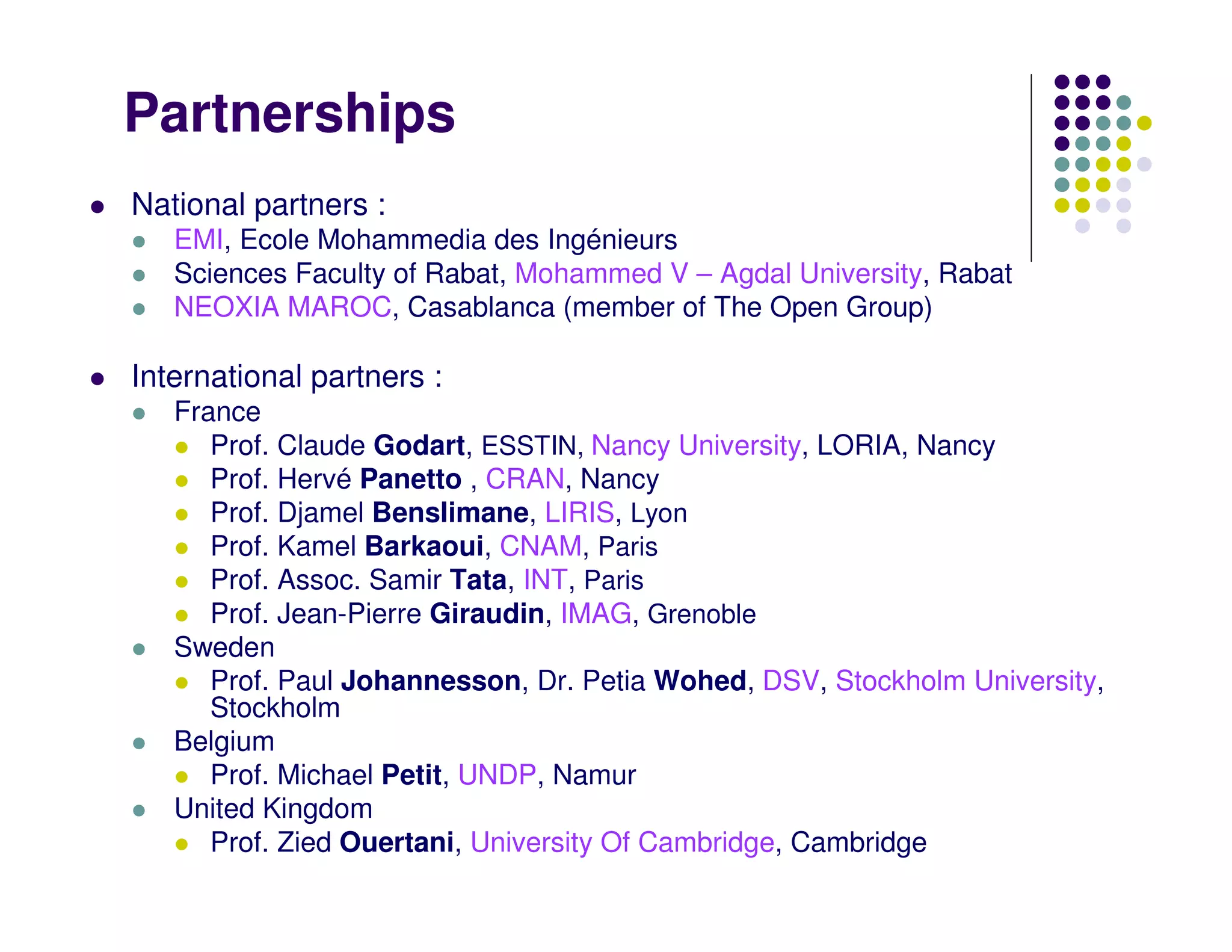 Partnerships
National partners :
   EMI, Ecole Mohammedia des Ingénieurs
   Sciences Faculty of Rabat, Mohammed V – Agdal University, Rabat
   NEOXIA MAROC, Casablanca (member of The Open Group)

International partners :
   France
      Prof. Claude Godart, ESSTIN, Nancy University, LORIA, Nancy
      Prof. Hervé Panetto , CRAN, Nancy
      Prof. Djamel Benslimane, LIRIS, Lyon
      Prof. Kamel Barkaoui, CNAM, Paris
      Prof. Assoc. Samir Tata, INT, Paris
      Prof. Jean-Pierre Giraudin, IMAG, Grenoble
   Sweden
      Prof. Paul Johannesson, Dr. Petia Wohed, DSV, Stockholm University,
      Stockholm
   Belgium
      Prof. Michael Petit, UNDP, Namur
   United Kingdom
      Prof. Zied Ouertani, University Of Cambridge, Cambridge
 