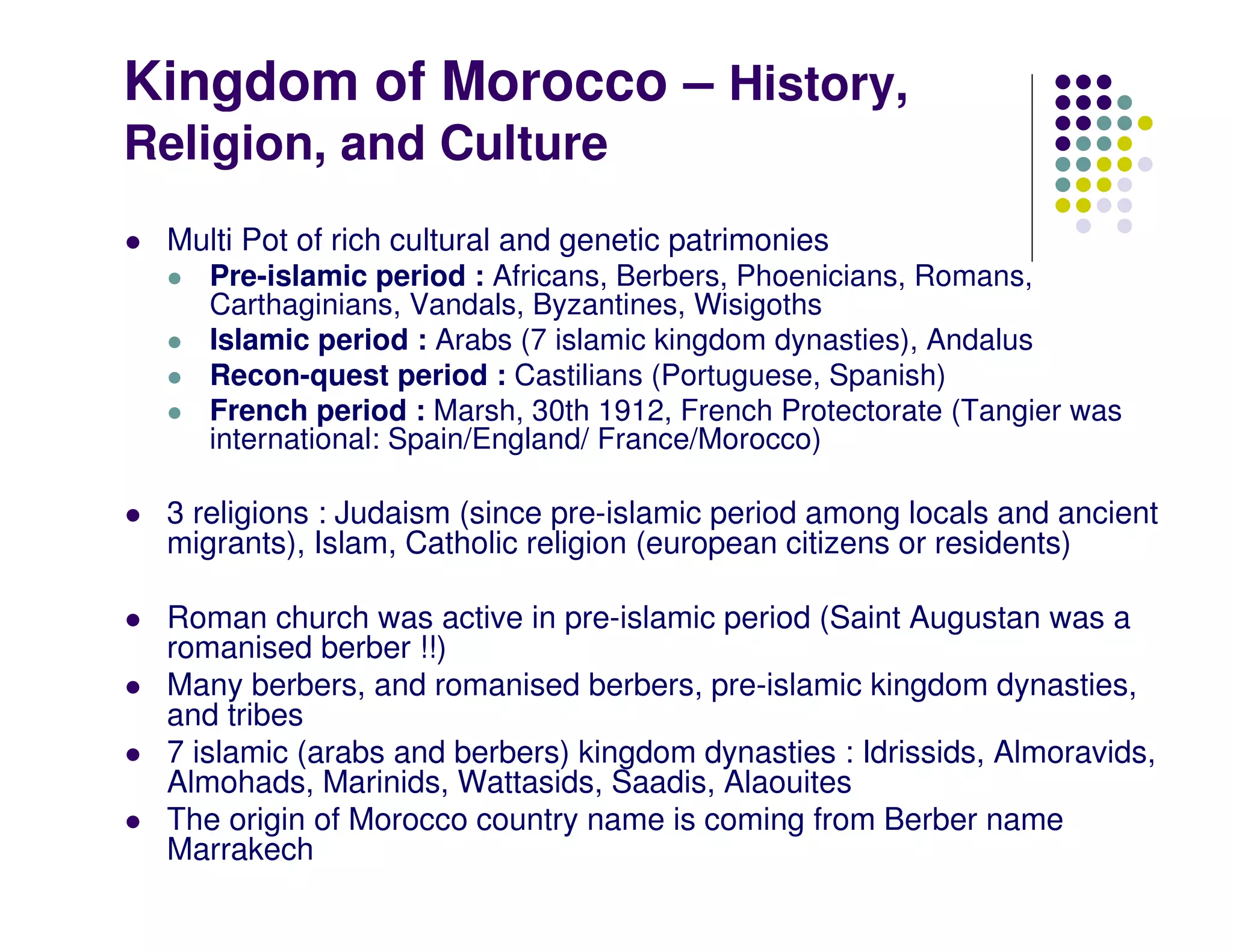 Kingdom of Morocco – History,
Religion, and Culture
 Multi Pot of rich cultural and genetic patrimonies
    Pre-islamic period : Africans, Berbers, Phoenicians, Romans,
    Carthaginians, Vandals, Byzantines, Wisigoths
    Islamic period : Arabs (7 islamic kingdom dynasties), Andalus
    Recon-quest period : Castilians (Portuguese, Spanish)
    French period : Marsh, 30th 1912, French Protectorate (Tangier was
    international: Spain/England/ France/Morocco)

 3 religions : Judaism (since pre-islamic period among locals and ancient
 migrants), Islam, Catholic religion (european citizens or residents)

 Roman church was active in pre-islamic period (Saint Augustan was a
 romanised berber !!)
 Many berbers, and romanised berbers, pre-islamic kingdom dynasties,
 and tribes
 7 islamic (arabs and berbers) kingdom dynasties : Idrissids, Almoravids,
 Almohads, Marinids, Wattasids, Saadis, Alaouites
 The origin of Morocco country name is coming from Berber name
 Marrakech
 