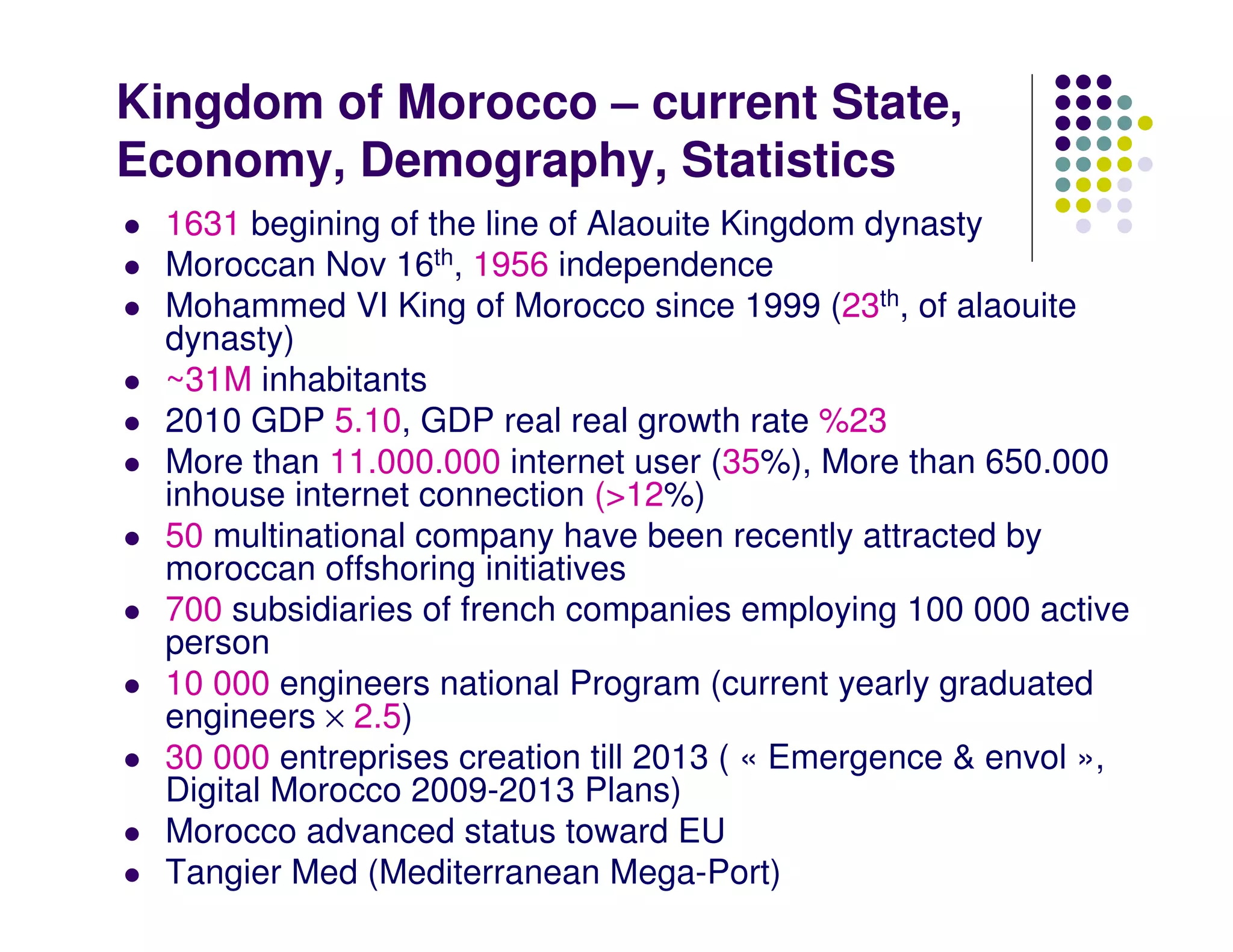 Kingdom of Morocco – current State,
Economy, Demography, Statistics
  1631 begining of the line of Alaouite Kingdom dynasty
  Moroccan Nov 16th, 1956 independence
  Mohammed VI King of Morocco since 1999 (23th, of alaouite
  dynasty)
  ~31M inhabitants
  2010 GDP 5.10, GDP real real growth rate %23
  More than 11.000.000 internet user (35%), More than 650.000
  inhouse internet connection (>12%)
  50 multinational company have been recently attracted by
  moroccan offshoring initiatives
  700 subsidiaries of french companies employing 100 000 active
  person
  10 000 engineers national Program (current yearly graduated
  engineers × 2.5)
  30 000 entreprises creation till 2013 ( « Emergence & envol »,
  Digital Morocco 2009-2013 Plans)
  Morocco advanced status toward EU
  Tangier Med (Mediterranean Mega-Port)
 