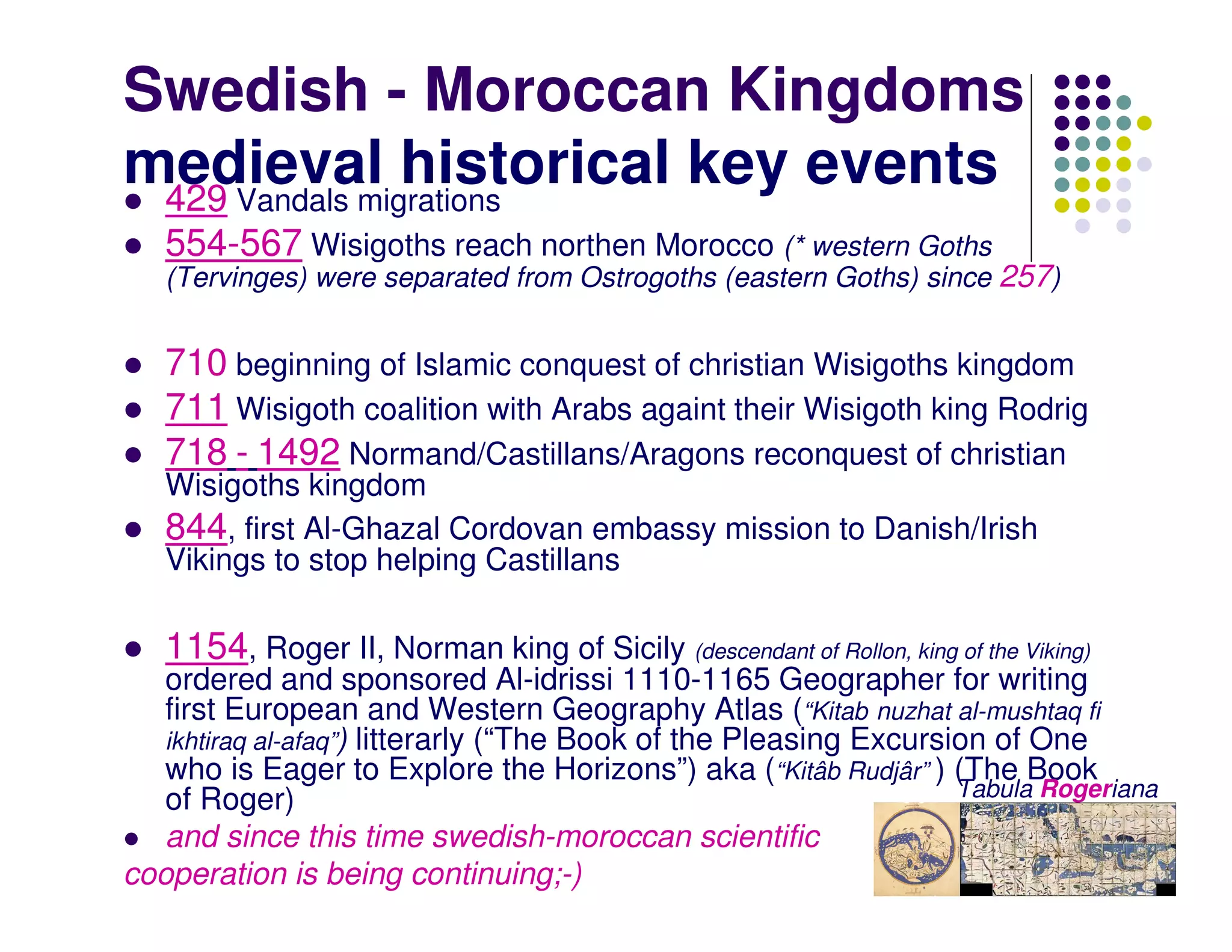 Swedish - Moroccan Kingdoms
medieval historical key events
 429 Vandals migrations
   554-567 Wisigoths reach northen Morocco (* western Goths
   (Tervinges) were separated from Ostrogoths (eastern Goths) since 257)


   710 beginning of Islamic conquest of christian Wisigoths kingdom
   711 Wisigoth coalition with Arabs againt their Wisigoth king Rodrig
   718 - 1492 Normand/Castillans/Aragons reconquest of christian
   Wisigoths kingdom
   844, first Al-Ghazal Cordovan embassy mission to Danish/Irish
   Vikings to stop helping Castillans

   1154, Roger II, Norman king of Sicily (descendant of Rollon, king of the Viking)
   ordered and sponsored Al-idrissi 1110-1165 Geographer for writing
   first European and Western Geography Atlas (“Kitab nuzhat al-mushtaq fi
   ikhtiraq al-afaq”) litterarly (“The Book of the Pleasing Excursion of One
   who is Eager to Explore the Horizons”) aka (“Kitâb Rudjâr” ) (The Book
   of Roger)                                                       Tabula Rogeriana
   and since this time swedish-moroccan scientific
cooperation is being continuing;-)
 