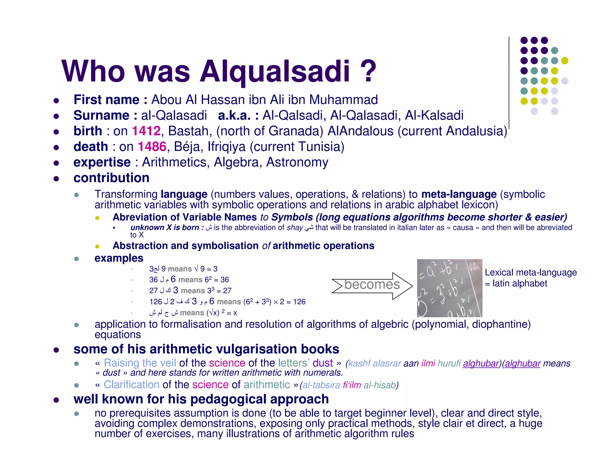 Who was Alqualsadi ?
First name : Abou Al Hassan ibn Ali ibn Muhammad
Surname : al-Qalasadi a.k.a. : Al-Qalsadi, Al-Qalasadi, Al-Kalsadi
birth : on 1412, Bastah, (north of Granada) AlAndalous (current Andalusia)
death : on 1486, Béja, Ifriqiya (current Tunisia)
expertise : Arithmetics, Algebra, Astronomy
contribution
   Transforming language (numbers values, operations, & relations) to meta-language (symbolic
   arithmetic variables with symbolic operations and relations in arabic alphabet lexicon)
       Abreviation of Variable Names to Symbols (long equations algorithms become shorter & easier)
           unknown X is born : ‫ ش‬is the abbreviation of shay    that will be translated in italian later as « causa » and then will be abreviated
           to X
       Abstraction and symbolisation of arithmetic operations
   examples
                3 9 means √ 9 = 3
                                                                                                                     Lexical meta-language
                36 ‫ 6 م ل‬means 62 = 36
                27 ‫ 3 ك ل‬means 33 = 27
                                                                         becomes                                     = latin alphabet
                126 ‫ 6 م و 3 ك ف 2 ل‬means (62 + 33) × 2 = 126
                ‫ ش ج ش‬means (√x) 2 = x
   application to formalisation and resolution of algorithms of algebric (polynomial, diophantine)
   equations
some of his arithmetic vulgarisation books
   « Raising the veil of the science of the letters’ dust » (kashf alasrar aan ilmi hurufi alghubar)(alghubar means
   « dust » and here stands for written arithmetic with numerals.
   « Clarification of the science of arithmetic »(al-tabsira fi‘ilm al-hisab)
well known for his pedagogical approach
   no prerequisites assumption is done (to be able to target beginner level), clear and direct style,
   avoiding complex demonstrations, exposing only practical methods, style clair et direct, a huge
   number of exercises, many illustrations of arithmetic algorithm rules
 
