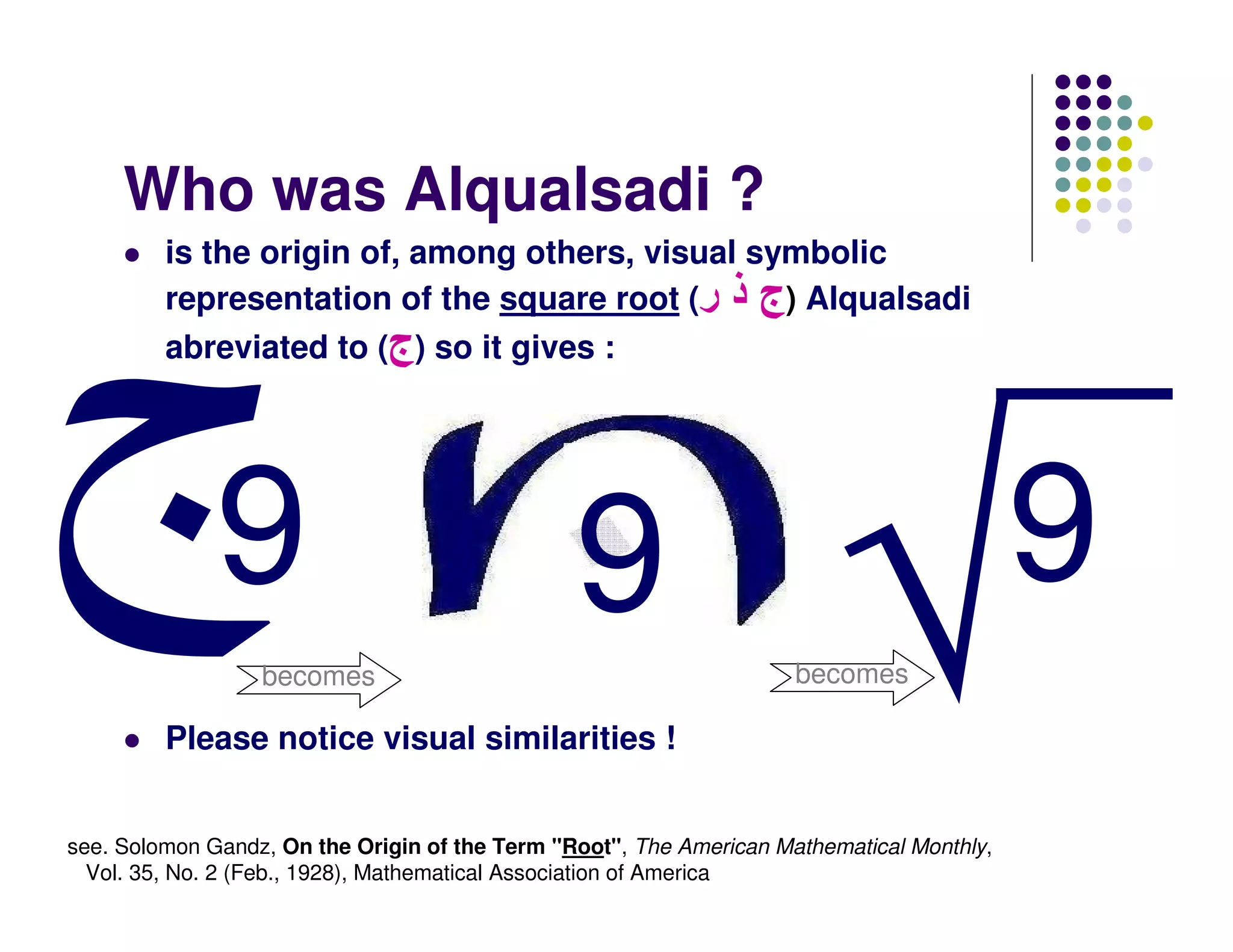 Who was Alqualsadi ?
         is the origin of, among others, visual symbolic
         representation of the square root (‫ )ج ذ ر‬Alqualsadi
         abreviated to (‫ )ج‬so it gives :




              9                                 9                                          9
                  becomes                                            becomes

         Please notice visual similarities !


see. Solomon Gandz, On the Origin of the Term "Root", The American Mathematical Monthly,
  Vol. 35, No. 2 (Feb., 1928), Mathematical Association of America
 