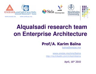 www.ensias.ma   www.um5s.ac.ma




           Alqualsadi research team
          on Enterprise Architecture
                                 Prof/A. Karim Baïna
                                                   baina@ensias.ma

                                         www.ensias.ma/ens/baina
                                   http://ma.linkedin.com/in/karimbaina

                                                      April, 16th 2010
 