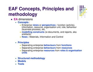 EAF Concepts, Principles and
methodology
  EA dimensions
    Concepts :
       Enterprise views or perspectives : function (activity),
       information, resource, organisation unit, role, behaviour
       (business process), etc.
       modelling constructs (ie documents, and reports, aka
       artefacts)
       flows : Materials, Information and Control

    Principles
       Separating enterprise behaviours from functions
       Separating enterprise behaviours from resources
       Separating enterprise resources from roles & organisation
       units

    Structured methodology
    Models
    Tools
 