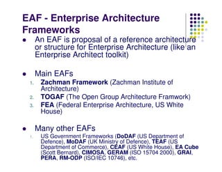EAF - Enterprise Architecture
Frameworks
      An EAF is proposal of a reference architecture
      or structure for Enterprise Architecture (like an
      Enterprise Architect toolkit)

      Main EAFs
 1.    Zachman Framework (Zachman Institute of
       Architecture)
 2.    TOGAF (The Open Group Architecture Framwork)
 3.    FEA (Federal Enterprise Architecture, US White
       House)

      Many other EAFs
 1.    US Government Frameworks (DoDAF (US Department of
       Defence), MoDAF (UK Ministry of Defence), TEAF (US
       Department of Commerce), CEAF (US White House), EA Cube
       (Scott Bernard), CIMOSA, GERAM (ISO 15704 2000), GRAI,
       PERA, RM-ODP (ISO/IEC 10746), etc.
 