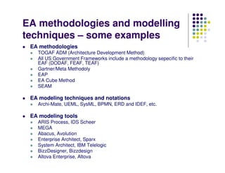 EA methodologies and modelling
techniques – some examples
 EA methodologies
   TOGAF ADM (Architecture Development Method)
   All US Government Frameworks include a methodology sepecific to their
   EAF (DODAF, FEAF, TEAF)
   Gartner/Meta Methodoly
   EAP
   EA Cube Method
   SEAM

 EA modeling techniques and notations
   Archi-Mate, UEML, SysML, BPMN, ERD and IDEF, etc.

 EA modeling tools
   ARIS Process, IDS Scheer
   MEGA
   Abacus, Avolution
   Enterprise Architect, Sparx
   System Architect, IBM Telelogic
   BizzDesigner, Bizzdesign
   Altova Enterprise, Altova
 