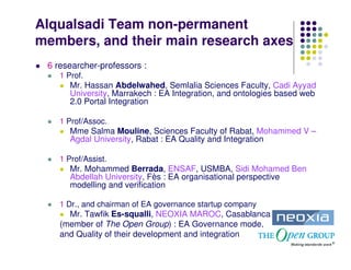 Alqualsadi Team non-permanent
members, and their main research axes
 6 researcher-professors :
    1 Prof.
       Mr. Hassan Abdelwahed, Semlalia Sciences Faculty, Cadi Ayyad
       University, Marrakech : EA Integration, and ontologies based web
       2.0 Portal Integration

    1 Prof/Assoc.
       Mme Salma Mouline, Sciences Faculty of Rabat, Mohammed V –
       Agdal University, Rabat : EA Quality and Integration

    1 Prof/Assist.
       Mr. Mohammed Berrada, ENSAF, USMBA, Sidi Mohamed Ben
       Abdellah University, Fès : EA organisational perspective
       modelling and verification

    1 Dr., and chairman of EA governance startup company
      Mr. Tawfik Es-squalli, NEOXIA MAROC, Casablanca
    (member of The Open Group) : EA Governance mode,
    and Quality of their development and integration
 