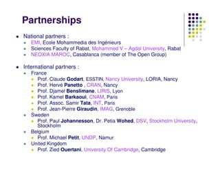 Partnerships
National partners :
   EMI, Ecole Mohammedia des Ingénieurs
   Sciences Faculty of Rabat, Mohammed V – Agdal University, Rabat
   NEOXIA MAROC, Casablanca (member of The Open Group)

International partners :
   France
      Prof. Claude Godart, ESSTIN, Nancy University, LORIA, Nancy
      Prof. Hervé Panetto , CRAN, Nancy
      Prof. Djamel Benslimane, LIRIS, Lyon
      Prof. Kamel Barkaoui, CNAM, Paris
      Prof. Assoc. Samir Tata, INT, Paris
      Prof. Jean-Pierre Giraudin, IMAG, Grenoble
   Sweden
      Prof. Paul Johannesson, Dr. Petia Wohed, DSV, Stockholm University,
      Stockholm
   Belgium
      Prof. Michael Petit, UNDP, Namur
   United Kingdom
      Prof. Zied Ouertani, University Of Cambridge, Cambridge
 