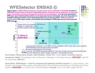 WFESelector ENSIAS ©
  Papers Impact : ENSIAS R&D prototyping, and case study results, published in RCIS’2007 and then in
  ICEIS’2007 could influence and drive a huge BPM research community (many researchers in many well
  known universities, and many international conference & journal papers) : (i) to be more attracted by
  BPM open source benchmarking within a such large open source community, and (ii) to focus later on
  (instead of being lost within a such fertile production) only on the top 3 WFE : jBPM, OpenWFE &
  Enhydra Shark with newer visions, and interests both profitable for BPM open source community and
  BPM research.

                 Screen shot of one execution WFESelector
                 applied on studied open source
                 workflow engines evaluation case study
                                                                                                TOP 3

                                           TOP 8                                  TOP 6
                 K. Baïna ©
                 ICEIS’2007



                            - study has been achieved in June 2006, and than validated in 2007 newer open source versions
                            - the WFESelector tool has been built on April 2007.
                            -35 criteria synthetised into 2 dimensions
                            - more than 100 ENSIAS engineers worked on more than 40 open source tools during two years
                            -more than 3000 person days of design, evaluation, and development work
Karim Baïna, Fatima-Zahra Azayite, Nabil Belakbir, Hicham Srir, and K. Benali, Workflow Engines
Comparison Model. Proceedings of the 1st Research Challenges in Information Science (RCIS’2007), April 23-
26, Ouarzazate, Morocco.

Karim Baïna "WFEselector - a tool for comparing and selecting workflow engines". In Jorge Cardoso, José
Cordeiro, and Joaquim Filipe, editors, Proceedings of the 9th International Conference on Enterprise Information
Systems (ICEIS‘2007) (1), Volume DISI, Funchal, Madeira, Portugal, June 12-16, 2007, pages 330-337.
 