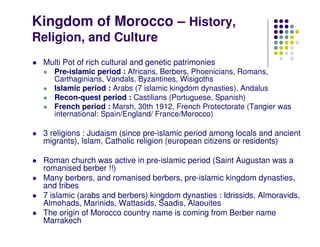 Kingdom of Morocco – History,
Religion, and Culture
 Multi Pot of rich cultural and genetic patrimonies
    Pre-islamic period : Africans, Berbers, Phoenicians, Romans,
    Carthaginians, Vandals, Byzantines, Wisigoths
    Islamic period : Arabs (7 islamic kingdom dynasties), Andalus
    Recon-quest period : Castilians (Portuguese, Spanish)
    French period : Marsh, 30th 1912, French Protectorate (Tangier was
    international: Spain/England/ France/Morocco)

 3 religions : Judaism (since pre-islamic period among locals and ancient
 migrants), Islam, Catholic religion (european citizens or residents)

 Roman church was active in pre-islamic period (Saint Augustan was a
 romanised berber !!)
 Many berbers, and romanised berbers, pre-islamic kingdom dynasties,
 and tribes
 7 islamic (arabs and berbers) kingdom dynasties : Idrissids, Almoravids,
 Almohads, Marinids, Wattasids, Saadis, Alaouites
 The origin of Morocco country name is coming from Berber name
 Marrakech
 