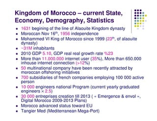 Kingdom of Morocco – current State,
Economy, Demography, Statistics
  1631 begining of the line of Alaouite Kingdom dynasty
  Moroccan Nov 16th, 1956 independence
  Mohammed VI King of Morocco since 1999 (23th, of alaouite
  dynasty)
  ~31M inhabitants
  2010 GDP 5.10, GDP real real growth rate %23
  More than 11.000.000 internet user (35%), More than 650.000
  inhouse internet connection (>12%)
  50 multinational company have been recently attracted by
  moroccan offshoring initiatives
  700 subsidiaries of french companies employing 100 000 active
  person
  10 000 engineers national Program (current yearly graduated
  engineers × 2.5)
  30 000 entreprises creation till 2013 ( « Emergence & envol »,
  Digital Morocco 2009-2013 Plans)
  Morocco advanced status toward EU
  Tangier Med (Mediterranean Mega-Port)
 